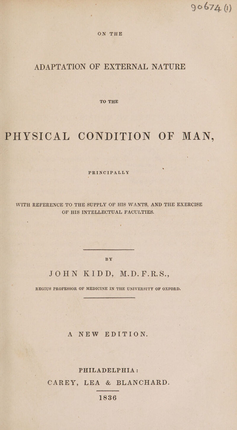 90674 (1) ON THE ADAPTATION OF EXTERNAL NATURE TO THE PHYSICAL CONDITION OF MAN, PRINCIPALLY WITH REFERENCE TO THE SUPPLY OF HIS WANTS, AND THE EXERCISE OF HIS INTELLECTUAL FACULTIES. BY JON ROLD.D.. M.D. FURS. REGIUS PROFESSOR OF MEDICINE IN THE UNIVERSITY OF OXFORD. A NEW EDITION. PHILADELPHIA: CAREY, LEA &amp; BLANCHARD. 1836