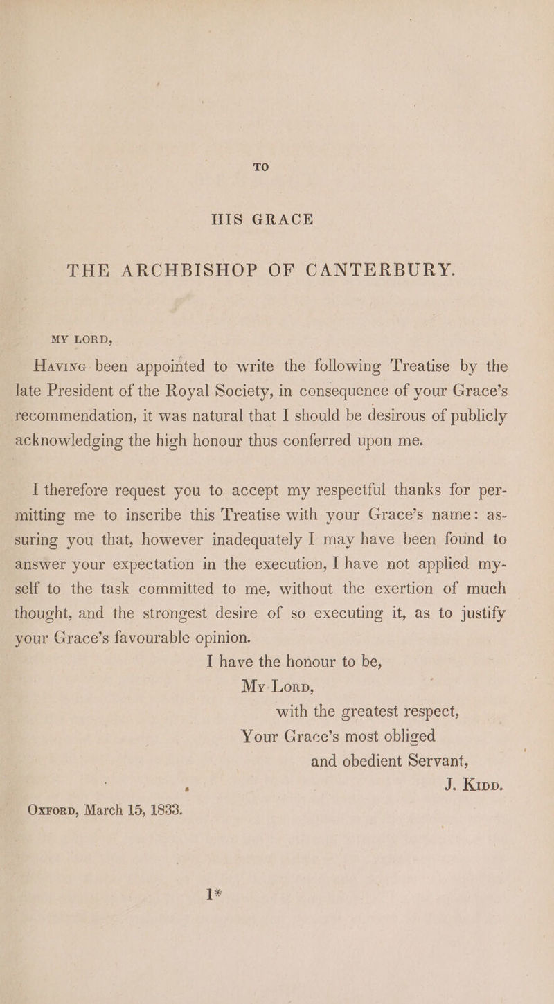 TO HIS GRACE THE ARCHBISHOP OF CANTERBURY. MY LORD, Havine been appointed to write the following Treatise by the late President of the Royal Society, in consequence of your Grace’s recommendation, it was natural that I should be desirous of publicly acknowledging the high honour thus conferred upon me. I therefore request you to accept my respectful thanks for per- mitting me to inscribe this Treatise with your Grace’s name: as- suring you that, however inadequately I may have been found to answer your expectation in the execution, I have not applied my- self to the task committed to me, without the exertion of much — thought, and the strongest desire of so executing it, as to justify your Grace’s favourable opinion. I have the honour to be, My Lorp, with the greatest respect, Your Grace’s most obliged and obedient Servant, . : J. Kipp. Oxrorp, March 15, 1833. [*