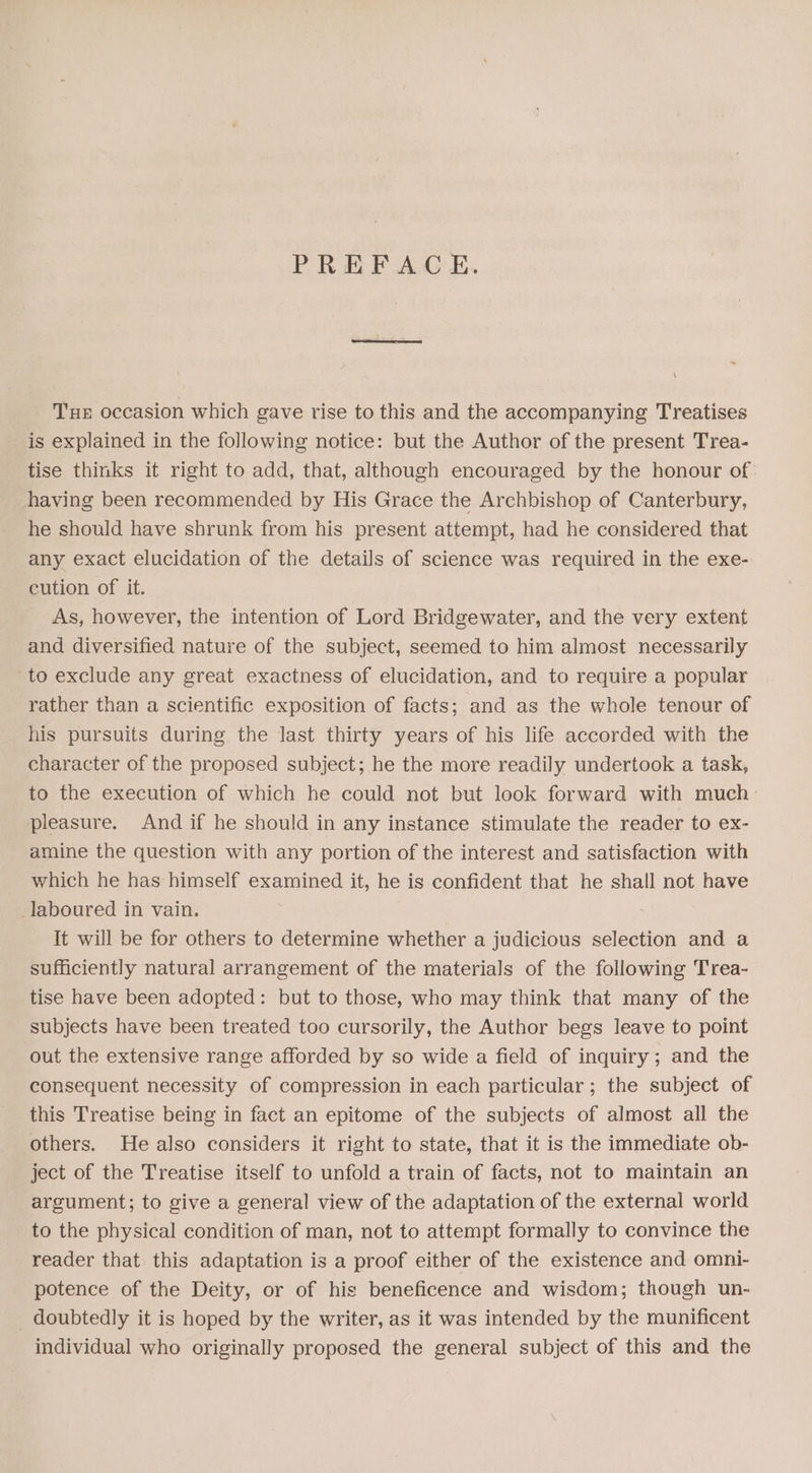 PREFACE. Tux occasion which gave rise to this and the accompanying Treatises is explained in the following notice: but the Author of the present Trea- tise thinks it right to add, that, although encouraged by the honour of: having been recommended by His Grace the Archbishop of Canterbury, he should have shrunk from his present attempt, had he considered that any exact elucidation of the details of science was required in the exe- cution of it. As, however, the intention of Lord Bridgewater, and the very extent and diversified nature of the subject, seemed to him almost necessarily to exclude any great exactness of elucidation, and to require a popular rather than a scientific exposition of facts; and as the whole tenour of his pursuits during the last thirty years of his life accorded with the character of the proposed subject; he the more readily undertook a task, to the execution of which he could not but look forward with much° pleasure. And if he should in any instance stimulate the reader to ex- amine the question with any portion of the interest and satisfaction with which he has himself examined it, he is confident that he shall not have laboured in vain. It will be for others to determine whether a judicious selection and a sufficiently natural arrangement of the materials of the following Trea- tise have been adopted: but to those, who may think that many of the subjects have been treated too cursorily, the Author begs leave to point out the extensive range afforded by so wide a field of inquiry; and the consequent necessity of compression in each particular ; the subject of this Treatise being in fact an epitome of the subjects of almost all the others. He also considers it right to state, that it is the immediate ob- ject of the Treatise itself to unfold a train of facts, not to maintain an argument; to give a general view of the adaptation of the external world to the physical condition of man, not to attempt formally to convince the reader that this adaptation is a proof either of the existence and omni- potence of the Deity, or of his beneficence and wisdom; though un- _ doubtedly it is hoped by the writer, as it was intended by the munificent individual who originally proposed the general subject of this and the