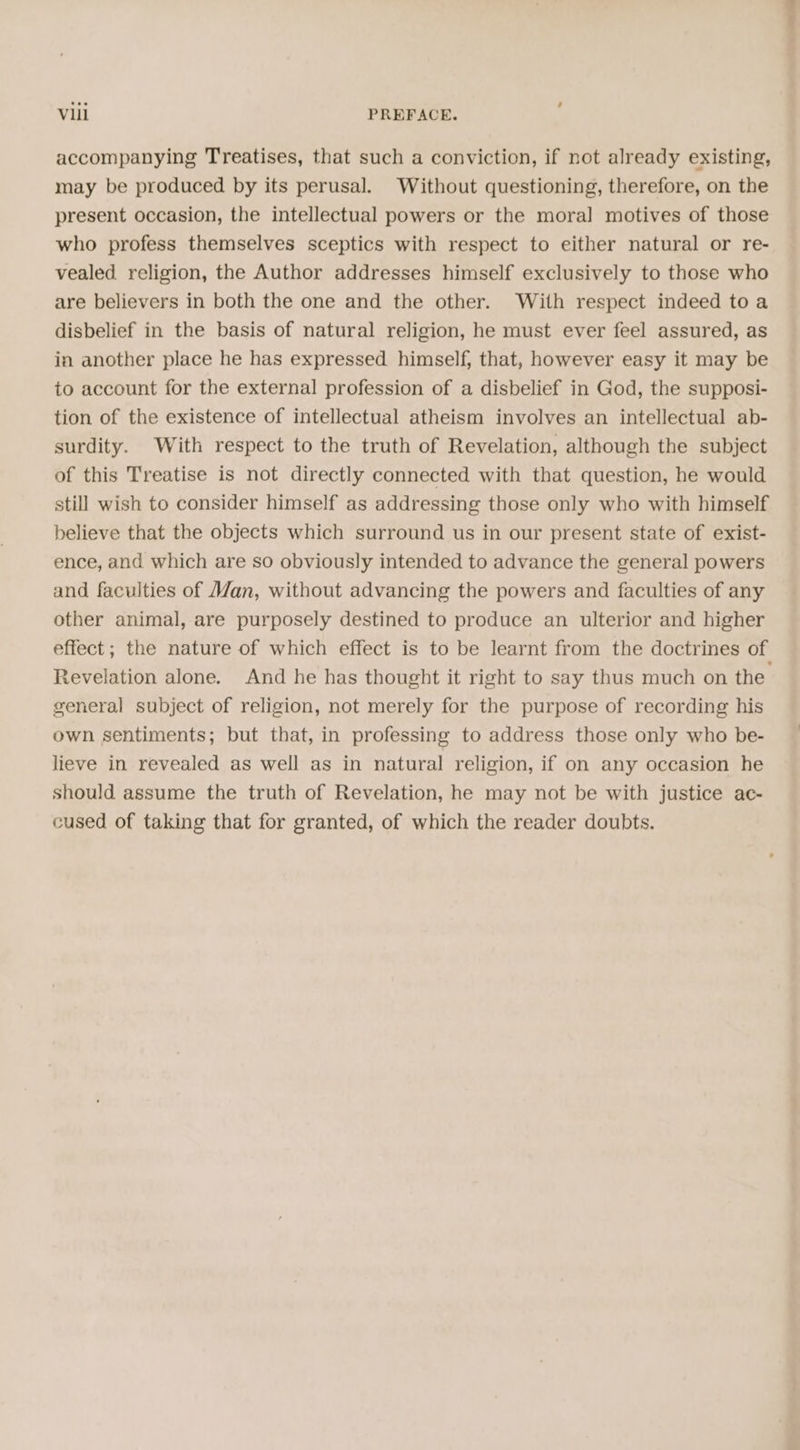 accompanying Treatises, that such a conviction, if not already existing, may be produced by its perusal. Without questioning, therefore, on the present occasion, the intellectual powers or the moral motives of those who profess themselves sceptics with respect to either natural or re- vealed religion, the Author addresses himself exclusively to those who are believers in both the one and the other. With respect indeed toa disbelief in the basis of natural religion, he must ever feel assured, as in another place he has expressed himself, that, however easy it may be to account for the external profession of a disbelief in God, the supposi- tion of the existence of intellectual atheism involves an intellectual ab- surdity. With respect to the truth of Revelation, although the subject of this Treatise is not directly connected with that question, he would still wish to consider himself as addressing those only who with himself believe that the objects which surround us in our present state of exist- ence, and which are so obviously intended to advance the general powers and faculties of an, without advancing the powers and faculties of any other animal, are purposely destined to produce an ulterior and higher effect; the nature of which effect is to be learnt from the doctrines of Revelation alone. And he has thought it right to say thus much on the general subject of religion, not merely for the purpose of recording his own sentiments; but that, in professing to address those only who be- lieve in revealed as well as in natural religion, if on any occasion he should assume the truth of Revelation, he may not be with justice ac- cused of taking that for granted, of which the reader doubts.
