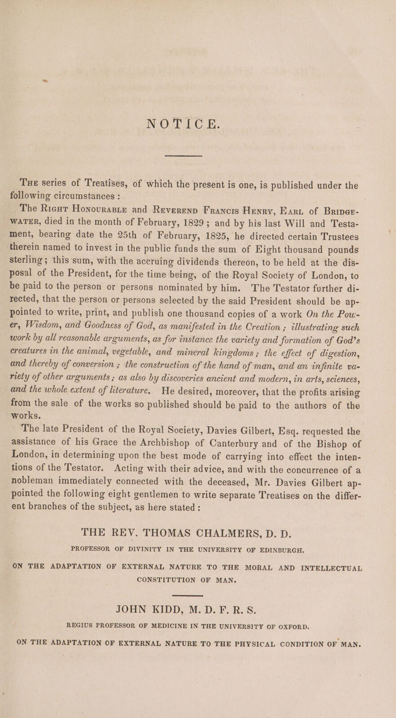 NOTICE. Tue series of Treatises, of which the present is one, is published under the following circumstances : The Ricut Honovrasie and Reverend Francis Henry, Earu of Briper- waTER, died in the month of February, 1829; and by his last Will and Testa- ment, bearing date the 25th of February, 1825, he directed certain Trustees therein named to invest in the public funds the sum of Eight thousand pounds sterling; this sum, with the accruing dividends thereon, to be held at the dis- posal of the President, for the time being, of the Royal Society of London, to be paid to the person or persons nominated by him. The Testator further di- rected, that the person or persons selected by the said President should be ap- pointed to write, print, and publish one thousand copies of a work On the Pow- er, Wisdom, and Goodness of God, as manifested in the Creation ; illustrating such work by all reasonable arguments, as for instance the variety and formation of God’s creatures in the animal, vegetable, and mineral kingdoms ; the effect of digestion, and thereby of conversion ; the construction of the hand of man, and an infinite va- riety of other arguments ; as also by discoveries ancient and modern, in arts, scvences, and the whole extent of literature. He desired, moreover, that the profits arising from the sale of the works so published should be paid to the authors of the works. The late President of the Royal Society, Davies Gilbert, Esq. requested the assistance of his Grace the Archbishop of Canterbury and of the Bishop of London, in determining upon the best mode of carrying into effect the inten- tions of the Testator. Acting with their advice, and with the concurrence of a nobleman immediately connected with the deceased, Mr. Davies Gilbert ap- pointed the following eight gentlemen to write separate Treatises on the differ- ent branches of the subject, as here stated : THE REV. THOMAS CHALMERS, D. D. PROFESSOR OF DIVINITY IN THE UNIVERSITY OF EDINBURGH. ON THE ADAPTATION OF EXTERNAL NATURE TO THE MORAL AND INTELLECTUAL CONSTITUTION OF MAN. JOHN KIDD, M.D. F.R.S. REGIUS PROFESSOR OF MEDICINE IN THE UNIVERSITY OF OXFORD. ON THE ADAPTATION OF EXTERNAL NATURE TO THE PHYSICAL CONDITION OF MAN.