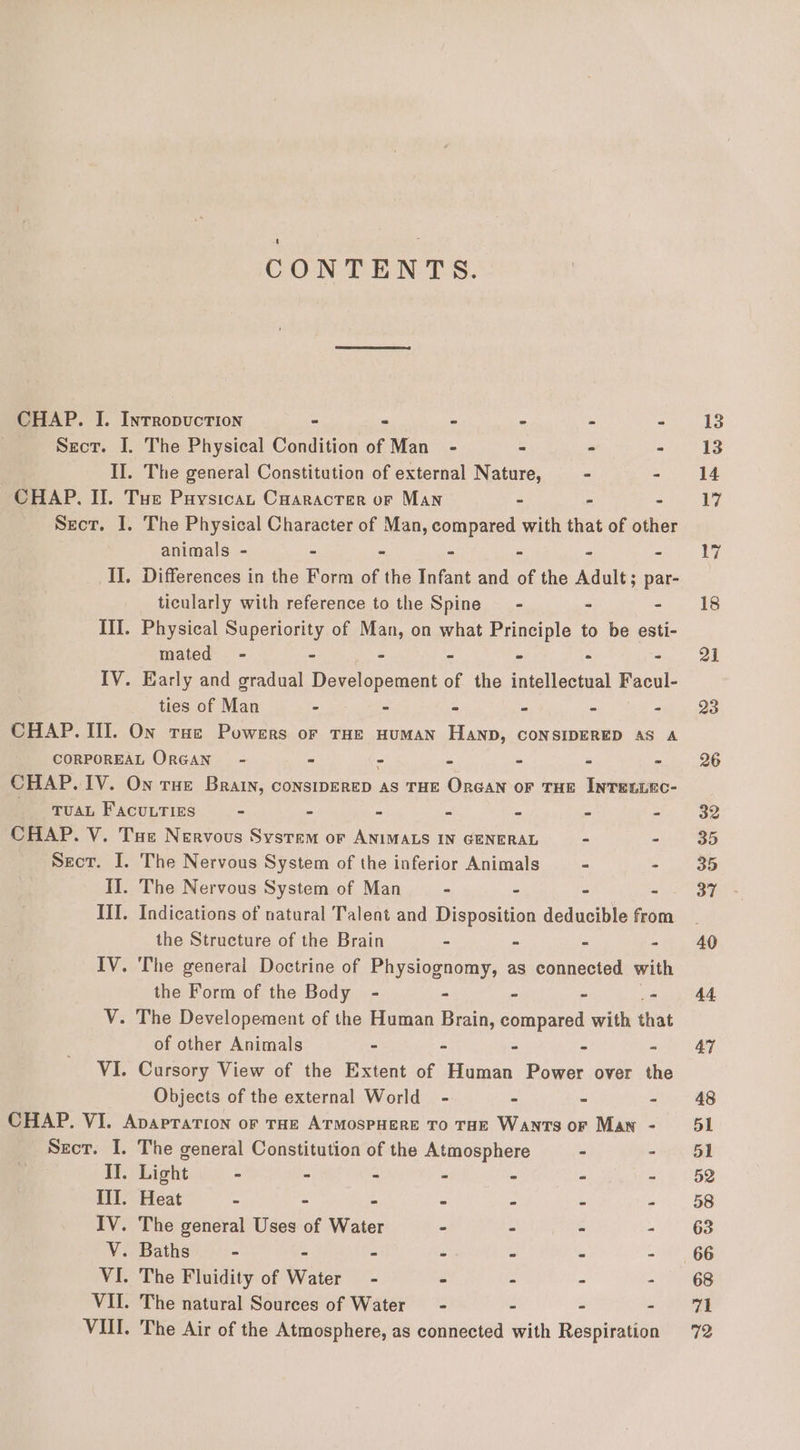 CONTENTS. CHAP. I. Inrropuction - - - &gt; - - Sect. I. The Physical Condition of Man - - - - 7 II. The general Constitution of external Nature, = - - CHAP, Il. Tue Puysican Caaracrer or Man - - - Sect. I. The Physical Character of Man, PUES with that of other animals - - - - - - IL. Differences in the Form of the Rous and of the Adult; par- ticularly with reference to the Spine - - - Ill. Physical Superiority of Man, on what Principle to be esti- mated - - - - - - - IV. Early and gradual Developement of the intellectual Facul- ties of Man - - - - - - CHAP. III. On rue Powers or THE HUMAN HAND, CONSIDERED AS A CORPOREAL ORGAN” - - - - - . - CHAP. IV. On rue Brain, consIDERED as THE OrGAN oF THE INTELLKC- Tuan Facuutizs - - - - - - - CHAP. V. Tue Nervous System or ANIMALS IN GENERAL - - Secr. I. The Nervous System of the inferior Animals - - II. The Nervous System of Man - - - - III. Indications of natural Talent and Disposition deducible from the Structure of the Brain - - - - IV. The general Doctrine of Physiognomy, as connected with the Form of the Body - - - - - V. The Developement of the Human Brain, compared with that of other Animals - - - - ~ VI. Cursory View of the Extent of Human Power over the Objects of the external World - - - - CHAP. VI. Apapration or THe ArmospHere To THE Wants or Man - Secr. I. The general Constitution of the Atmosphere - - II. Light - - - - - - - III. Heat - - - - - - - IV. The general Uses of Water - - - - V. Baths - - - &gt; - - VI. The Fluidity of Water - - - - &gt; VII. The natural Sources of Water - - - - VUl. The Air of the Atmosphere, as connected with Respiration