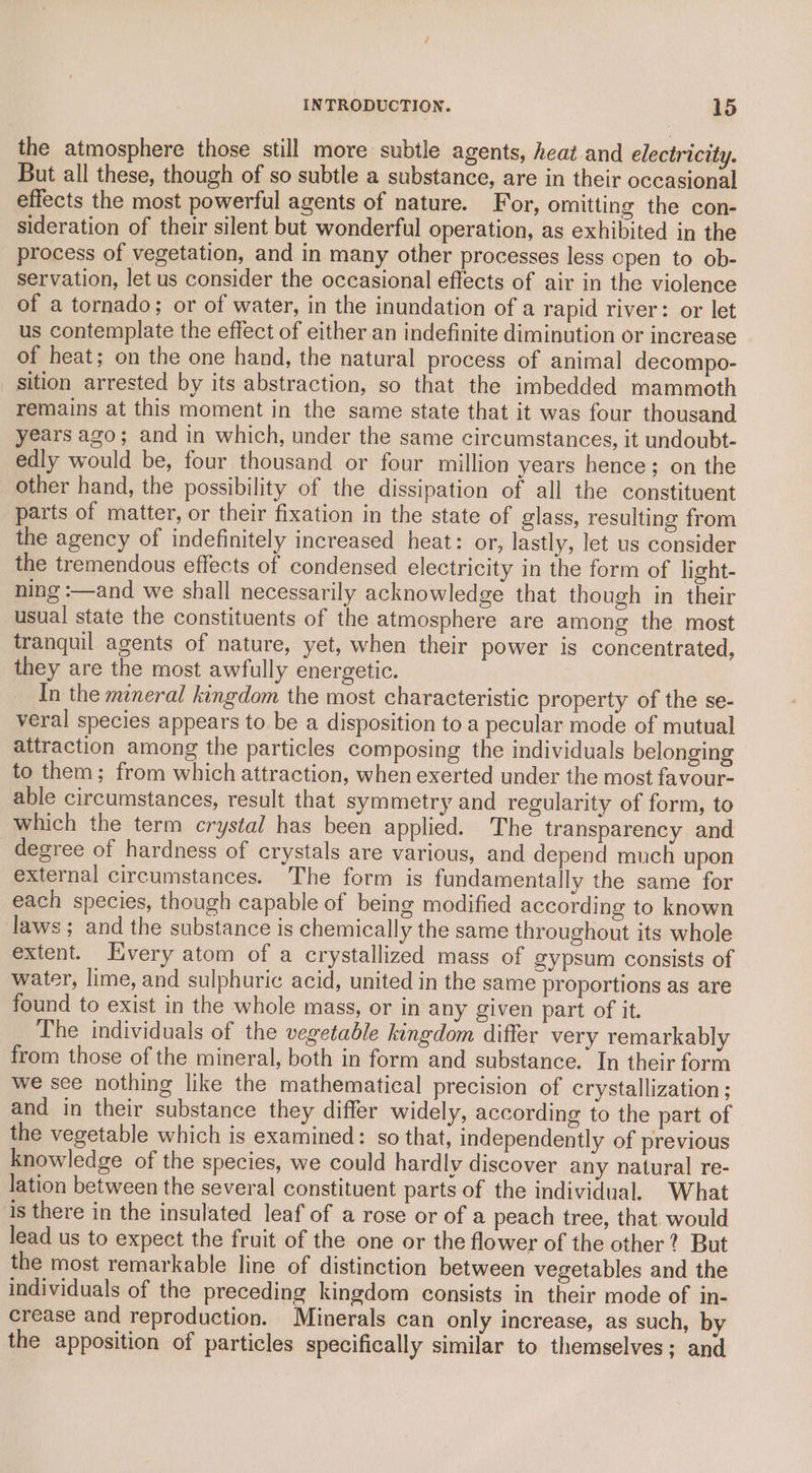 the atmosphere those still more subtle agents, heat and electricity. But all these, though of so subtle a substance, are in their occasional effects the most powerful agents of nature. For, omitting the con- sideration of their silent but wonderful operation, as exhibited in the process of vegetation, and in many other processes less cpen to ob- servation, let us consider the occasional effects of air in the violence of a tornado; or of water, in the inundation of a rapid river: or let us contemplate the effect of either an indefinite diminution or increase of heat; on the one hand, the natural process of animal decompo- sition arrested by its abstraction, so that the imbedded mammoth remains at this moment in the same state that it was four thousand years ago; and in which, under the same circumstances, it undoubt- edly would be, four thousand or four million years hence; on the _ other hand, the possibility of the dissipation of all the constituent parts of matter, or their fixation in the state of glass, resulting from the agency of indefinitely increased heat: or, lastly, let us consider the tremendous effects of condensed electricity in the form of light- ning :—and we shall necessarily acknowledge that though in their usual state the constituents of the atmosphere are among the most tranquil agents of nature, yet, when their power is concentrated, they are the most awfully energetic. In the meneral kingdom the most characteristic property of the se- veral species appears to be a disposition to a pecular mode of mutual attraction among the particles composing the individuals belonging to them; from which attraction, when exerted under the most favour- able circumstances, result that symmetry and regularity of form, to which the term crystal has been applied. The transparency and degree of hardness of crystals are various, and depend much upon external circumstances. The form is fundamentally the same for each species, though capable of being modified according to known laws ; and the substance is chemically the same throughout its whole extent. Every atom of a crystallized mass of gypsum consists of water, lime, and sulphuric acid, united in the same proportions as are found to exist in the whole mass, or in any given part of it. The individuals of the vegetable kingdom differ very remarkably from those of the mineral, both in form and substance. In their form we see nothing like the mathematical precision of crystallization ; and in their substance they differ widely, according to the part of the vegetable which is examined: so that, independently of previous knowledge of the species, we could hardly discover any natural re- lation between the several constituent parts of the individual. What is there in the insulated leaf of a rose or of a peach tree, that would lead us to expect the fruit of the one or the flower of the other? But the most remarkable line of distinction between vegetables and the individuals of the preceding kingdom consists in their mode of in- crease and reproduction. Minerals can only increase, as such, by the apposition of particles specifically similar to themselves; and