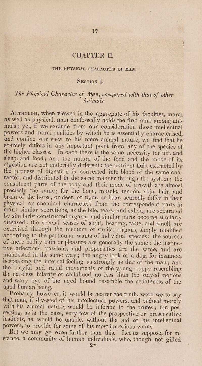 CHAPTER ILI. THE PHYSICAL CHARACTER OF MAN. Section I. The Physical Character of Man, compared with that of other Animals. AutHoucH, when viewed in the aggregate of his faculties, moral _ as well as physical, man confessedly holds the first rank among ani- mals; yet, if we exclude from our consideration’ those intellectual powers and moral qualities by which he is essentially characterised, and confine our view to his mere animal nature, we find that he scarcely differs in any important point from any of the species of the higher classes. In each there is the same necessity for air, and sleep, and food; and the nature of the food and the mode of its digestion are not materially different : the nutrient fluid extracted by the process of digestion is converted into blood of the same cha- racter, and distributed in the same manner through the system; the constituent parts of the body and their mode of growth are almost precisely the same; for the bone, muscle, tendon, skin, hair, and brain of the horse, or deer, or tiger, or bear, scarcely differ in their physical or chemical characters from the correspondent parts in man: similar secretions, as the bile, tears, and saliva, are separated by similarly constructed organs; and similar parts become similarly diseased: the special senses of sight, hearing, taste, and smell, are exercised through the medium of similar organs, simply modified according to the particular wants of individual species: the sources of mere bodily pain or pleasure are generally the same : the instinc- tive affections, passions, and propensities are the same, and are manifested in the same way; the angry look of a dog, for instance, bespeaking the internal feeling as strongly as that of the man; and the playful and rapid movements of the young puppy resembling the careless hilarity of childhood, no less than the stayed motions and wary eye of the aged hound resemble the sedateness of the aged human being. . Probably, however, it would be nearer the truth, were we to say that man, if divested of his intellectual powers, and endued merely with his animal nature, would be inferior to the brutes; for, pos- sessing, as is the case, very few of the prospective or preservative instincts, he would be unable, without the aid of his intellectual powers, to provide for some of his most imperious wants. But we may go even further than this. Let us suppose, for in- stance, a community of human individuals, who, though not gifted Q*
