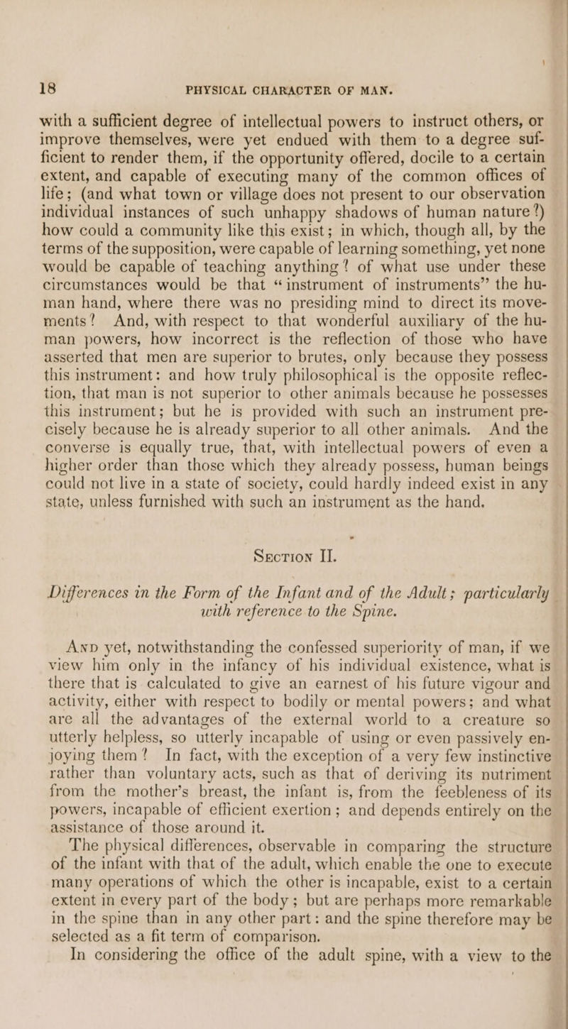 with a sufficient degree of intellectual powers to instruct others, or improve themselves, were yet endued with them to a degree suf- ficient to render them, if the opportunity offered, docile to a certain extent, and capable of executing many of the common offices of life; (and what town or village does not present to our observation individual instances of such unhappy shadows of human nature ?) how could a community like this exist; in which, though all, by the terms of the supposition, were capable of learning something, yet none would be capable of teaching anything? of what use under these circumstances would be that “instrument of instruments” the hu- man hand, where there was no presiding mind to direct its move- ments? And, with respect to that wonderful auxiliary of the hu- man powers, how incorrect is the reflection of those who have asserted that men are superior to brutes, only because they possess this instrument: and how truly philosophical is the opposite reflec- tion, that man is not superior to other animals because he possesses this instrument; but he is provided with such an instrument pre- cisely because he is already superior to all other animals. And the converse is equally true, that, with intellectual powers of even a higher order than those which they already possess, human beings se state, unless furnished with such an instrument as the hand. Section II. with reference to the Spine. Anp yet, notwithstanding the confessed superiority of man, if we view him only in the infancy of his individual existence, what is there that is calculated to give an earnest of his future vigour and activity, either with respect to bodily or mental powers; and what are all the advantages of the external world to a creature so utterly helpless, so utterly incapable of using or even passively en- joying them? In fact, with the exception of a very few instinctive rather than voluntary acts, such as that of deriving its nutriment from the mother’s breast, the infant is, from the feebleness of its powers, incapable of efficient exertion; and depends entirely on the assistance of those around it. The physical differences, observable in comparing the structure of the infant with that of the adult, which enable the one to execute many operations of which the other is incapable, exist to a certain extent in every part of the body; but are perhaps more remarkable in the spine than in any other part: and the spine therefore may be selected as a fit term of comparison. In considering the office of the adult spine, with a view to the
