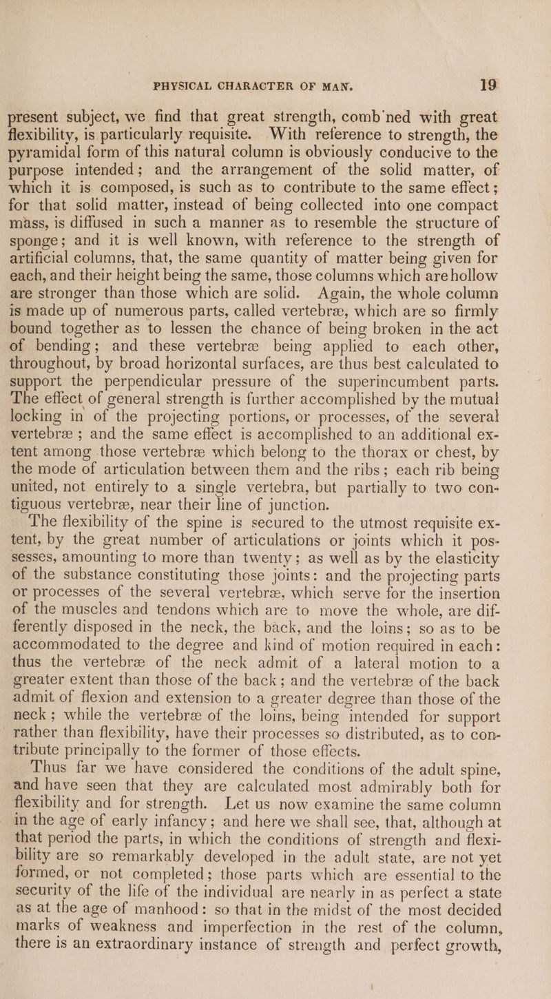 present subject, we find that great strength, comb’ned with great flexibility, is particularly requisite. With reference to strength, the pyramidal form of this natural column is obviously conducive to the purpose intended; and the arrangement of the solid matter, of which it is composed, is such as to contribute to the same effect ; for that solid matter, instead of being collected into one compact miss, is diffused in such a manner as to resemble the structure of sponge; and it is well known, with reference to the strength of artificial columns, that, the same quantity of matter being given for each, and their height being the same, those columns which are hollow are stronger than those which are solid. Again, the whole column is made up of numerous parts, called vertebrae, which are so firmly bound together as to lessen the chance of being broken in the act of bending; and these vertebre being applied to each other, throughout, by broad horizontal surfaces, are thus best calculated to support the perpendicular pressure of the superincumbent parts. The effect of general strength is further accomplished by the mutual locking in of the projecting portions, or processes, of the several vertebree ; and the same effect is accomplished to an additional ex- tent among those vertebree which belong to the thorax or chest, by the mode of articulation between them and the ribs; each rib being united, not entirely to a single vertebra, but partially to two con- tiguous vertebree, near their line of junction. The flexibility of the spine is secured to the utmost requisite ex- tent, by the great number of articulations or joints which it pos- sesses, amounting to more than twenty; as well as by the elasticity of the substance constituting those joints: and the projecting parts or processes of the several vertebrae, which serve for the insertion of the muscles and tendons which are to move the whole, are dif- ferently disposed in the neck, the back, and the loins; so as to be accommodated to the degree and kind of motion required in each: thus the vertebre of the neck admit of a lateral motion to a greater extent than those of the back; and the vertebrae of the back admit of flexion and extension to a greater degree than those of the neck ; while the vertebre of the loins, being intended for support rather than flexibility, have their processes so distributed, as to con- tribute principally to the former of those effects. Thus far we have considered the conditions of the adult spine, and have seen that they are calculated most admirably both for flexibility and for strength. Let us now examine the same column in the age of early infancy; and here we shall see, that, although at that period the parts, in which the conditions of strength and flexi- bility are so remarkably developed in the adult state, are not yet formed, or not completed; those parts which are essential to the security of the life of the individual are nearly in as perfect a state as at the age of manhood: so that in the midst of the most decided marks of weakness and imperfection in the rest of the column, there is an extraordinary instance of strength and perfect growth,
