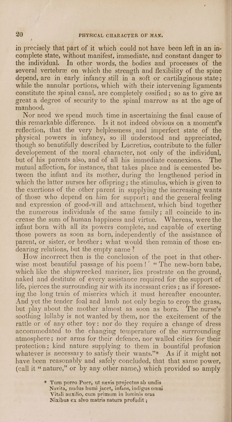’ in precisely that part of it which could not have been left in an in- complete state, without manifest, immediate, and constant danger to the individual. In other words, the bodies and processes of the several vertebree on which the strength and flexibility of the spine depend, are in early infancy still in a soft or cartilaginous state ; while the annular portions, which with their intervening ligaments constitute the spinal canal, are completely ossified; so as to give as great a degree of security to the spinal marrow as at the age of manhood. Nor need we spend much time in ascertaining the final cause of this remarkable difference. Is it not indeed obvious on a moment’s reflection, that the very helplessness, and imperfect state of the physical powers in infancy, so ill understood and appreciated, though so beautifully described by Lucretius, contribute to the fuller developement of the moral character, not only of the individual, but of his parents also, and of all his immediate connexions. The mutual affection, for instance, that takes place and is cemented be- tween the infant and its mother, during the lengthened period in which the latter nurses her offspring; the stimulus, which is given to the exertions of the other parent in supplying the increasing wants of those who depend on him for support; and the general feeling and expression of good-will and attachment, which bind together the numerous individuals of the same family; all coincide to in- crease the sum of human happiness and virtue. Whereas, were the infant born with all its powers complete, and capable of exerting those powers as soon as born, independently of the assistance of parent, or sister, or brother; what would then remain of those en- dearing relations, but the empty name ? How incorrect then is the conclusion of the poet in that other- wise most beautiful passage of his poem!’ “The new-born babe, which like the shipwrecked mariner, lies prostrate on the ground, naked and destitute of every assistance required for the support of life, pierces the surrounding air with its incessant cries ; as if foresee- ing the long train of miseries which it must hereafter encounter. And yet the tender foal and lamb not only begin to crop the grass, but play about the mother almost as soon as born. ‘The nurse’s soothing lullaby is not wanted by them, nor the excitement of the rattle or of any other toy: nor do they require a change of dress accommodated to the changing temperature of the surrrounding atmosphere; nor arms for their defence, nor walled cities for their protection; kind nature supplying to them in bountiful profusion whatever is necessary to satisfy their wants.”* As if it might not have been reasonably and safely concluded, that that same power, (call it “ nature,” or by any other name,) which provided so amply * Tum porro Puer, ut sevis projectus ab undis Navita, nudus humi jacet, infans, indigus omni Vitali auxilio, cum primum in luminis oras Nixibus ex alyo matris natura profudit ;