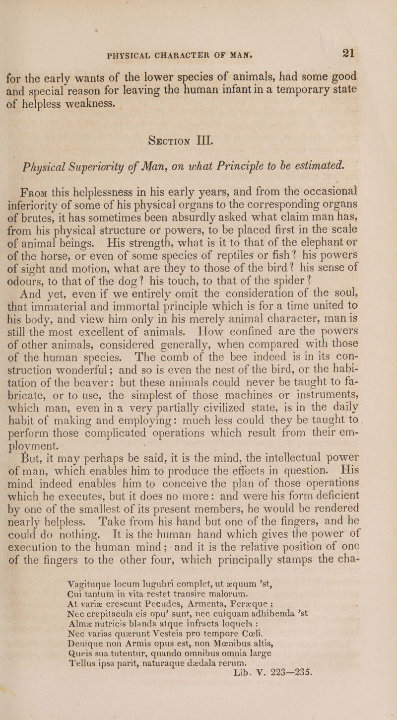 for the early wants of the lower species of animals, had some good and special reason for leaving the human infant in a temporary state of helpless weakness. | Section III. | Physical Superiority of Man, on what Principle to be estimated. From this helplessness in his early years, and from the occasional inferiority of some of his physical organs to the corresponding organs of brutes, it has sometimes been absurdly asked what claim man has, from his physical structure or powers, to be placed first in the scale of animal beings. His strength, what is it to that of the elephant or of the horse, or even of some species of reptiles or fish? his powers of sight and motion, what are they to those of the bird? his sense of odours, to that of the dog? his touch, to that of the spider? And yet, even if we entirely omit the consideration of the soul, that immaterial and immortal principle which is for a time united to his body, and view him only in his merely animal character, man is still the most excellent of animals. How confined are the powers of other animals, considered generally, when compared with those of the human species. The comb of the bee indeed is in its con- struction wonderful; and so is even the nest of the bird, or the habi- tation of the beaver: but these animals could never be taught to fa- bricate, or to use, the simplest of those machines or instruments, which man, even in a very partially civilized state, is in the daily habit of making and employing: much less could they be taught to. perform those complicated operations which result from their em- ployment. é But, it may perhaps be said, it is the mind, the intellectual power of man, which enables him to produce the effects in question. His mind indeed enables him to conceive the plan of those operations which he executes, but it does no more: and were his form deficient by one of the smallest of its present members, he would be rendered nearly helpless. Take from his hand but one of the fingers, and he could do nothing. It is the haman hand which gives the power of execution to the human mind; and it is the relative position of one of the fingers to the other four, which principally stamps the cha- Vagituque locum lugubri complet, ut equum ’st, Cui tantum in vita restet transire malorum. At varie crescunt Pecudes, Armenta, Fereque ; Nec crepitacula eis opu’ sunt, nec cuiquam adhibenda ’st Almez nutricis blanda atque infracta loquela : Nec varias querunt Vesteis pro tempore Ceeli. Denique non Armis opus est, non Meenibus altis, Queis sua tutentur, quando omnibus omnia large Tellus ipsa parit, naturaque dedala rerum. Lib. V. 223—235.