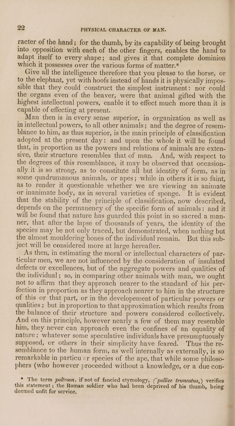 racter of the hand; for the thumb, by its capability of being brought — into opposition with each of the other fingers, enables the hand to adapt itself to every shape; and gives it that complete dominion which it possesses over the various forms of matter.* Give all the intelligence therefore that you please to the horse, or to the elephant, yet with hoofs instead of hands it is physically impos- sible that they could construct the simplest instrument: nor could the organs even of the beaver, were that animal gifted with the highest intellectual powers, enable it to effect much more than it is capable of effecting at present. Man then is in every sense superior, in organization as well as in intellectual powers, to all other animals; and the degree of resem- blance to him, as thus superior, is the main principle of classification adopted at the present day: and upon the whole it will be found that, in proportion as the powers and relations of animals are exten- sive, their structure resembles that of man. And, with respect to the degrees of this resemblance, it may be observed that occasion- ally it is so strong, as to constitute all but identity of form, as in some quadrumanous animals, or apes; while in others it is so faint, as to render it questionable whether we are viewing an animate or inanimate body, as in several varieties of sponge. It is evident that the stability of the principle of classification, now described, depends on the permanency of the specific form of animals: and it will be found that nature has guarded this point in so sacred a man- ner, that after the lapse of thousands of years, the identity of the species may be not only traced, but demonstrated, when nothing but the almost mouldering bones of the individual remain. But this sub- ject will be considered more at large hereafter. As then, in estimating the moral or intellectual characters of par- ticular men, we are not influenced by the consideration of insulated defects or excellences, but of the aggregate powers and qualities of the individual ; so, in comparing other animals with man, we ought not to affirm that they approach nearer to the standard of his per- fection in proportion as they approach nearer to him in the structure of this or that part, or in the developement of particular powers or qualities ; but in proportion to that approximation which results from the balance of their structure and powers considered collectively. And on this principle, however nearly a few of them may resemble him, they never can approach even the confines of an equality of nature; whatever some speculative individuals have presumptuously supposed, or others in their simplicity have feared. Thus the re- semblance to the human form, as well internally as externally, is so remarkable in particu ar species of the ape, that while some philoso- phers (who however proceeded without a knowledge, or a due con- * The term poltroon, if not of fancied etymology, (pollice truncatus,) verifies this statement ; the Roman soldier who had been deprived of his thumb, being deemed unfit for service,