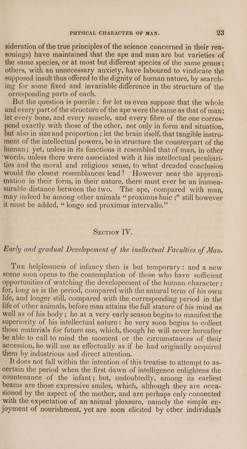 sideration of the true principles of the science concerned in their rea- sonings) have maintained that the ape and man are but varieties of the same species, or at most but different species of the same genus; others, with an unnecessary anxiety, have laboured to vindicate the supposed insult thus offered to the dignity of human nature, by search- ing for some fixed and invariable difference in the structure of the orresponding parts of each. But the question is puerile: for let us even suppose that the whole and every part of the structure of the ape were thesame as that of man; let every bone, and every muscle, and every fibre of the one corres- pond exactly with those of the other, not only in form and situation, but also in size and proportion; let the brain itself, that tangible instru- ment of the intellectual powers, be in structure the counterpart of the human; yet, unless in its functions it resembled that of man, in other words, unless there were associated with it his intellectual peculiari- ties and the moral and religious sense, to what dreaded conclusion would the closest resemblances lead? However near the approxi- mation in their form, in their nature, there must ever be an immea- surable distance between the two. The ape, compared with man, may indeed be among other animals “ proximus huic ;” still however it must be added, “longo sed proximus intervallo.” Section IV. Early and gradual Developement of the inellectual Faculties of Man. Tue helplessness of infancy then is but temporary: and a new scene soon opens to the contemplation of those who have sufficient opportunities of watching the developement of the human character : for, long as is the period, compared with the natural term of his own life, and longer still, compared with the corresponding period in the life of other animals, before man attains the full stature of his mind as well as of his body; he at a very early season begins to manifest the superiority of his intellectual nature: he very soon begins to collect those materials for future use, which, though he will never hereafter be able to call to mind the moment or the circumstances of their accession, he will use as effectually as if he had originally acquired them by industrious and direct attention. It does not fall within the intention of this treatise to attempt to as- certain the period when the first dawn of intelligence enlightens the countenance of the infant; but, undoubtedly, among its earliest beams are those expressive smiles, which, although they are occa- sioned by the aspect of the mother, and are perhaps only connected with the expectation of an animal pleasure, namely the simple en- joyment of nourishment, yet are soon elicited by other individuals