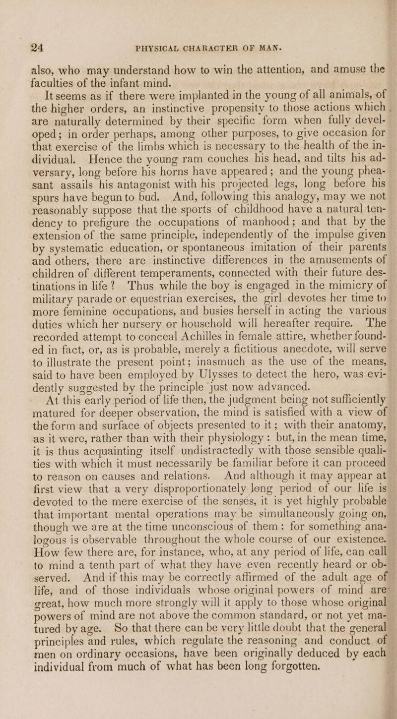 also, who may understand how to win the attention, and amuse the faculties of the infant mind. It seems as if there were implanted in the young of all animals, of the higher orders, an instinctive propensity to those actions which are naturally determined by their specific form when fully devel- oped; in order perhaps, among other purposes, to give occasion for that exercise of the limbs which is necessary to the health of the in- dividual. Hence the young ram couches his head, and tilts his ad- sant assails his antagonist with his projected legs, long before his spurs have begun to bud. And, following this analogy, may we not reasonably suppose that the sports of childhood have a natural ten- dency to prefigure the occupations of manhood; and that by the extension of the same principle, independently of the impulse given by systematic education, or spontaneous imitation of their parents and others, there are instinctive differences in the amusements of children of different temperaments, connected with their future des- tinations in life? Thus while the boy is engaged in the mimicry of military parade or equestrian exercises, the girl devotes her time to more feminine occupations, and busies herself in acting the various duties which her nursery or household will hereafter require. ‘The recorded attempt to conceal Achilles in female attire, whether found- ed in fact, or, as is probable, merely a fictitious anecdote, will serve to illustrate the present point; inasmuch as the use of the means, said to have been employed by Ulysses to detect the hero, was evi- dently suggested by the principle just now advanced. At this early period of life then, the judgment being not sufficiently matured for deeper observation, the mind is satisfied with a view of the form and surface of objects presented to it; with their anatomy, as it were, rather than with their physiology: but, in the mean time, it is thus acquainting itself undistractedly with those sensible quali- ties with which it must necessarily be familiar before it can proceed to reason on causes and relations. And although it may appear at first view that a very disproportionately long period of our life is devoted to the mere exercise of the senses, it is yet highly probable that important mental operations may be simultaneously going on, though we are at the time unconscious of them: for something ana- logous is observable throughout the whole course of our existence. How few there are, for instance, who, at any period of life, can call served. And if this may be correctly affirmed of the adult age of life, and of those individuals whose original powers of mind are’ great, how much more strongly will it apply to those whose original powers of mind are not above the common standard, or not yet ma- tured by age. So that there can be very little doubt that the general principles and rules, which regulate the reasoning and conduct of &lt; individual from much of what has been long forgotten.