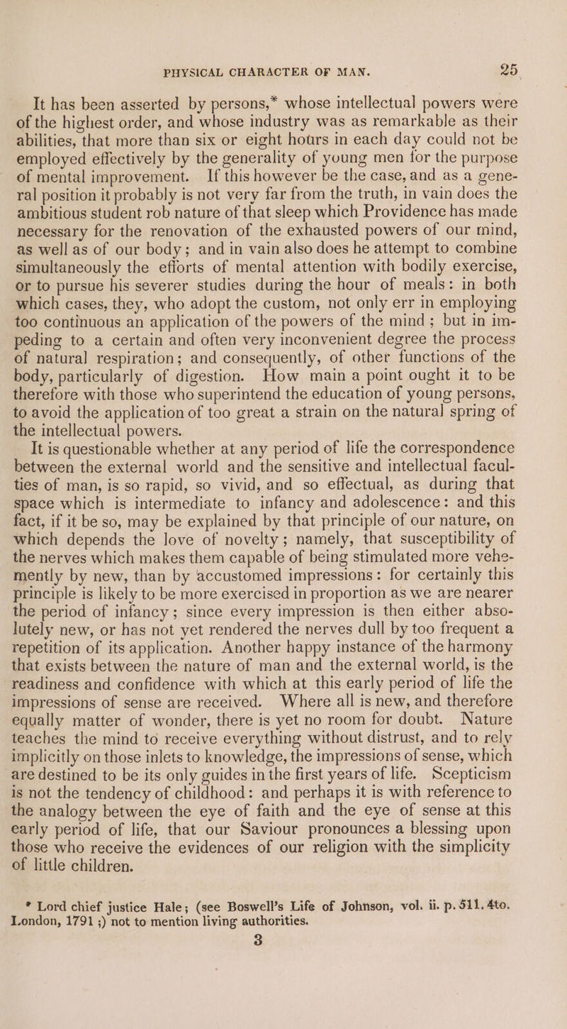 It has been asserted by persons,* whose intellectual powers were of the highest order, and whose industry was as remarkable as their abilities, that more than six or eight hours in each day could not be employed effectively by the generality of young men for the purpose of mental improvement. If this however be the case, and as a gene- ral position it probably is not very far from the truth, in vain does the ambitious student rob nature of that sleep which Providence has made necessary for the renovation of the exhausted powers of our mind, as well as of our body; and in vain also does he attempt to combine simultaneously the efforts of mental attention with bodily exercise, or to pursue his severer studies during the hour of meals: in both which cases, they, who adopt the custom, not only err in employing too continuous an application of the powers of the mind; but in im- peding to a certain and often very inconvenient degree the process of natural respiration; and consequently, of other functions of the body, particularly of digestion. How main a point ought it to be therefore with those who superintend the education of young persons, to avoid the application of too great a strain on the natural spring of the intellectual powers. } It is questionable whether at any period of life the correspondence between the external world and the sensitive and intellectual facul- ties of man, is so rapid, so vivid, and so effectual, as during that space which is intermediate to infancy and adolescence: and this fact, if it be so, may be explained by that principle of our nature, on which depends the love of novelty; namely, that susceptibility of the nerves which makes them capable of being stimulated more vehe- mently by new, than by accustomed impressions: for certainly this principle is likely to be more exercised in proportion as we are nearer the period of infancy; since every impression is then either abso- lutely new, or has not yet rendered the nerves dull by too frequent a repetition of its application. Another happy instance of the harmony that exists between the nature of man and the external world, is the readiness and confidence with which at this early period of life the impressions of sense are received. Where all is new, and therefore equally matter of wonder, there is yet no room for doubt. Nature teaches the mind to receive everything without distrust, and to rely implicitly on those inlets to knowledge, the impressions of sense, which are destined to be its only guides in the first years of life. Scepticism is not the tendency of childhood: and perhaps it is with reference to the analogy between the eye of faith and the eye of sense at this early period of life, that our Saviour pronounces a blessing upon those who receive the evidences of our religion with the simplicity of little children. * Lord chief justice Hale; (see Boswell’s Life of Johnson, vol. ii. p. 511. Ato. London, 1791 ;) not to mention living authorities. 3