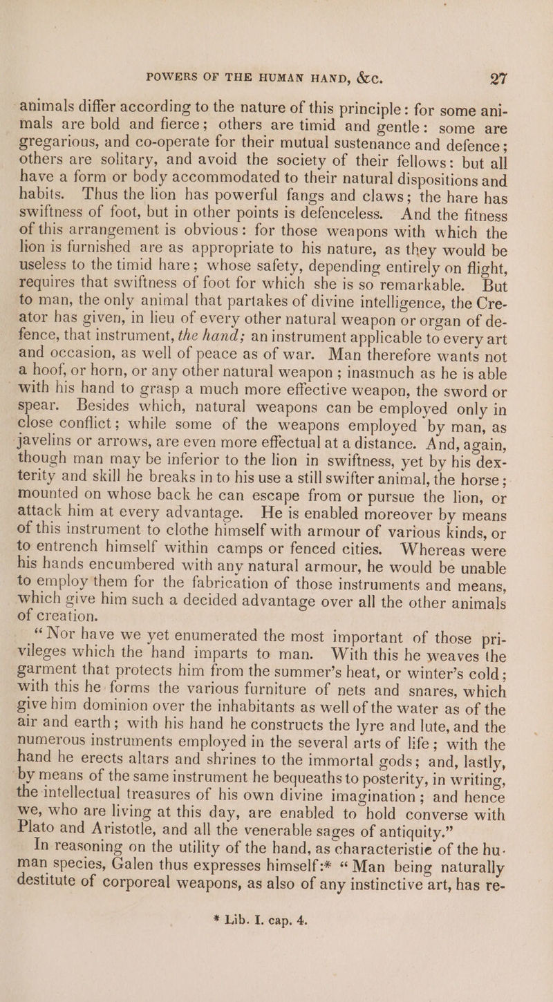 POWERS OF THE HUMAN HAND, &amp;c. aT animals differ according to the nature of this principle: for some ani- mals are bold and fierce; others are timid and gentle: some are gregarious, and co-operate for their mutual sustenance and defence; others are solitary, and avoid the society of their fellows: but all have a form or body accommodated to their natural dispositions and habits. Thus the lion has powerful fangs and claws; the hare has swiftness of foot, but in other points is defenceless. And the fitness of this arrangement is obvious: for those weapons with which the lion is furnished are as appropriate to his nature, as they would be useless to the timid hare; whose safety, depending entirely on flight, requires that swiftness of foot for which she is so remarkable. But to man, the only animal that partakes of divine intelligence, the Cre- ator has given, in lieu of every other natural weapon or organ of de- fence, that instrument, the hand; an instrument applicable to every art and occasion, as well of peace as of war. Man therefore wants not a hoof, or horn, or any other natural weapon ; inasmuch as he is able with his hand to grasp a much more effective weapon, the sword or spear. Besides which, natural weapons can be employed only in close conflict; while some of the weapons employed by man, as javelins or arrows, are even more effectual at a distance. And, again, though man may be inferior to the lion in swiftness, yet by his dex- terity and skill he breaks in to his use a still swifter animal, the horse; mounted on whose back he can escape from or pursue the lion, or attack him at every advantage. He is enabled moreover by means of this instrument to clothe himself with armour of various kinds, or to entrench himself within camps or fenced cities. Whereas were his hands encumbered with any natural armour, he would be unable to employ them for the fabrication of those instruments and means, which give him such a decided advantage over all the other animals of creation. “ Nor have we yet enumerated the most important of those pri- vileges which the hand imparts to man. With this he weaves the garment that protects him from the summer’s heat, or winter’s cold; with this he forms the various furniture of nets and snares, which give him dominion over the inhabitants as well of the water as of the air and earth; with his hand he constructs the lyre and lute, and the numerous instruments employed in the several arts of life; with the hand he erects altars and shrines to the immortal gods; and, lastly, by means of the same instrument he bequeaths to posterity, in writing, the intellectual treasures of his own divine imagination; and hence we, who are living at this day, are enabled to hold converse with Plato and Aristotle, and all the venerable sages of antiquity.” In reasoning on the utility of the hand, as characteristie of the hu- man species, Galen thus expresses himself :* “ Man being naturally destitute of corporeal weapons, as also of any instinctive art, has re-