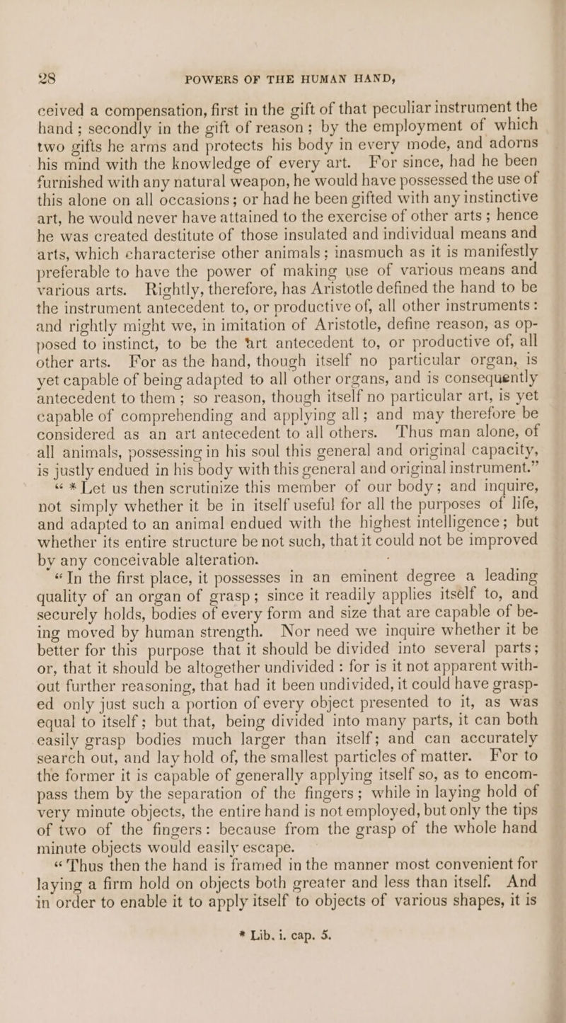 ceived a compensation, first in the gift of that peculiar instrument the hand ; secondly in the gift of reason; by the employment of which two gifts he arms and protects his body in every mode, and adorns his mind with the knowledge of every art. For since, had he been furnished with any natural weapon, he would have possessed the use of this alone on all occasions; or had he been gifted with any instinctive art, he would never have attained to the exercise of other arts ; hence he was created destitute of those insulated and individual means and arts, which characterise other animals; inasmuch as it is manifestly preferable to have the power of making use of various means and various arts. Rightly, therefore, has Aristotle defined the hand to be the instrument antecedent to, or productive of, all other instruments : and rightly might we, in imitation of Aristotle, define reason, as op- posed to instinct, to be the art antecedent to, or productive of, all other arts. For as the hand, though itself no particular organ, 1s yet capable of being adapted to all other organs, and is consequently antecedent to them; so reason, though itself no particular art, is yet capable of comprehending and applying all; and may therefore be considered as an art antecedent to all others. Thus man alone, of all animals, possessing in his soul this general and original capacity, is justly endued in his body with this general and original instrument.” «“ * Let us then scrutinize this member of our body; and inquire, not simply whether it be in itself useful for all the purposes of life, and adapted to an animal endued with the highest intelligence; but whether its entire structure be not such, that it could not be improved by any conceivable alteration. “In the first place, it possesses in an eminent degree a leading quality of an organ of grasp; since it readily applies itself to, and securely holds, bodies of every form and size that are capable of be- ing moved by human strength. Nor need we inquire whether it be better for this purpose that it should be divided into several parts; or, that it should be altogether undivided : for is it not apparent with- out further reasoning, that had it been undivided, it could have grasp- ed only just such a portion of every object presented to it, as was equal to itself; but that, being divided into many parts, it can both easily grasp bodies much larger than itself; and can accurately search out, and lay hold of, the smallest particles of matter. For to the former it is capable of generally applying itself so, as to encom- pass them by the separation of the fingers; while in laying hold of very minute objects, the entire hand is not employed, but only the tips of two of the fingers: because from the grasp of the whole hand minute objects would easily escape. “Thus then the hand is framed in the manner most convenient for laying a firm hold on objects both greater and less than itself. And in order to enable it to apply itself to objects of various shapes, it is * Lib. 1. cap. 5. ~