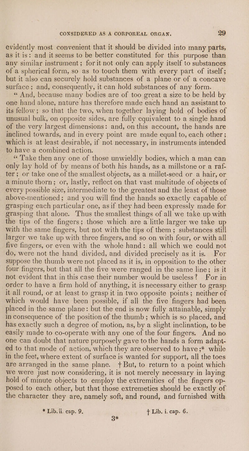 evidently most convenient that it should be divided into many parts, as it is: and it seems to be better constituted for this purpose than any similar instrument; for it not only can apply itself to substances of a spherical form, so as to touch them with every part of itself’; but it also can securely hold substances of a plane or of a concave surface ; and, consequently, it can hold substances of any form. “ And, because many bodies are of too great a size to be held by one hand alone, nature has therefore made each hand an assistant to its fellow; so that the two, when together laying hold of bodies of unusual bulk, on opposite sides, are fully equivalent to a single hand of the very largest dimensions: and, on this account, the hands are inclined towards, and in every point are made equal to, each other ; which is at least desirable, if not necessary, in instruments intended - to have a combined action. “Take then any one of those unwieldly bodies, which a man can only lay hold of by means of both his hands, as a millstone or a raf- ter; or take one of the smallest objects, as a millet-seed or a hair, or a minute thorn; or, lastly, reflect on that vast multitude of objects of every possible size, intermediate to the greatest and the least of those above-mentioned; and you will find the hands so exactly capable of grasping each particular one, asif they had been expressly made for grasping that alone. Thus the smallest things of all we take up with the tips of the fingers; those which are a little larger we take up with the same fingers, but not with the tips of them; substances still larger we take up with three fingers, and so on with four, or with all five fingers, or even with the whole hand: all which we could not do, were not the hand divided, and divided precisely as it is. For suppose the thumb were not placed as it is, in opposition to the other four fingers, but that all the five were ranged in the same line; is it not evident that in this case their number would be useless? For in order to have a firm hold of anything, it is necessary either to grasp it all round, or at least to grasp it in two opposite points; neither of which would have been possible, if all the five fingers had been placed in the same plane: but the end is now fully attainable, simply in consequence of the position of the thumb; which is so placed, and has exactly such a degree of motion, as, by a slight inclination, to be easily made to co-operate with any one of the four fingers. And no one can doubt that nature purposely gave to the hands a form adapt- ed to that mode of action, which they are observed to have ;* while in the feet, where extent of surface is wanted for support, all the toes are arranged in the same plane. + But, to return to a point which we were just now considering, it is not merely necessary in laying hold of minute objects to employ the extremities of the fingers op- posed to each other, but that those extremeties should be exactly of the character they are, namely soft, and round, and furnished with * Lib. il. cap. 9. ft Lib. i. cap. 6. 3*