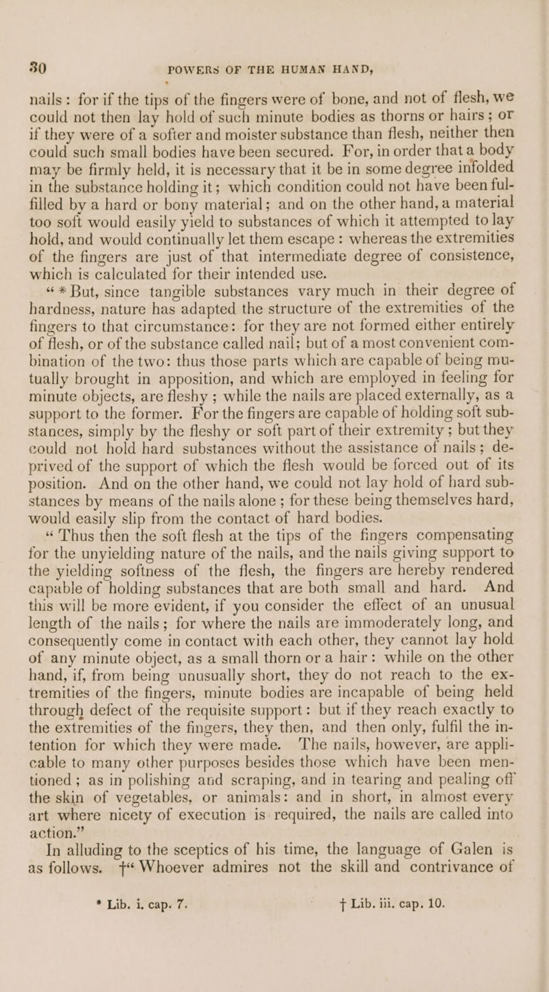 nails: for if the tips of the fingers were of bone, and not of flesh, we could not then lay hold of such minute bodies as thorns or hairs ; oF if they were of a sofier and moister substance than flesh, neither then could such small bodies have been secured. For, in order that a body may be firmly held, it is necessary that it be in some degree infolded in the substance holding it; which condition could not have been ful- filled by a hard or bony material; and on the other hand, a material too soft would easily yield to substances of which it attempted to lay hold, and would continually let them escape : whereas the extremities of the fingers are just of that intermediate degree of consistence, which is calculated for their intended use. «* But, since tangible substances vary much in their degree of hardness, nature has adapted the structure of the extremities of the fingers to that circumstance: for they are not formed either entirely of flesh, or of the substance called nail; but of a most convenient com- bination of the two: thus those parts which are capable of being mu- tually brought in apposition, and which are employed in feeling for minute objects, are fleshy ; while the nails are placed externally, as a support to the former. For the fingers are capable of holding soft sub- stances, simply by the fleshy or soft part of their extremity ; but they could not hold hard substances without the assistance of nails; de- prived of the support of which tbe flesh would be forced out of its position. And on the other hand, we could not lay hold of hard sub- stances by means of the nails alone ; for these being themselves hard, would easily slip from the contact of hard bodies. “ Thus then the soft flesh at the tips of the fingers compensating for the unyielding nature of the nails, and the nails giving support to the yielding softness of the flesh, the fingers are hereby rendered capable of holding substances that are both small and hard. And this will be more evident, if you consider the effect of an unusual length of the nails; for where the nails are immoderately long, and consequently come in contact with each other, they cannot lay hold of any minute object, as a small thorn ora hair: while on the other hand, if, from being unusually short, they do not reach to the ex- tremities of the fingers, minute bodies are incapable of being held through defect of the requisite support: but if they reach exactly to the extremities of the fingers, they then, and then only, fulfil the in- tention for which they were made. ‘The nails, however, are appli- cable to many other purposes besides those which have been men- tioned ; as in polishing and scraping, and in tearing and pealing off the skin of vegetables, or animals: and in short, in almost every art where nicety of execution is required, the nails are called into action.” In alluding to the sceptics of his time, the language of Galen is as follows. +“ Whoever admires not the skill and contrivance of * Lib. i, cap. 7. ' - > Lib. iii. cap. 10.