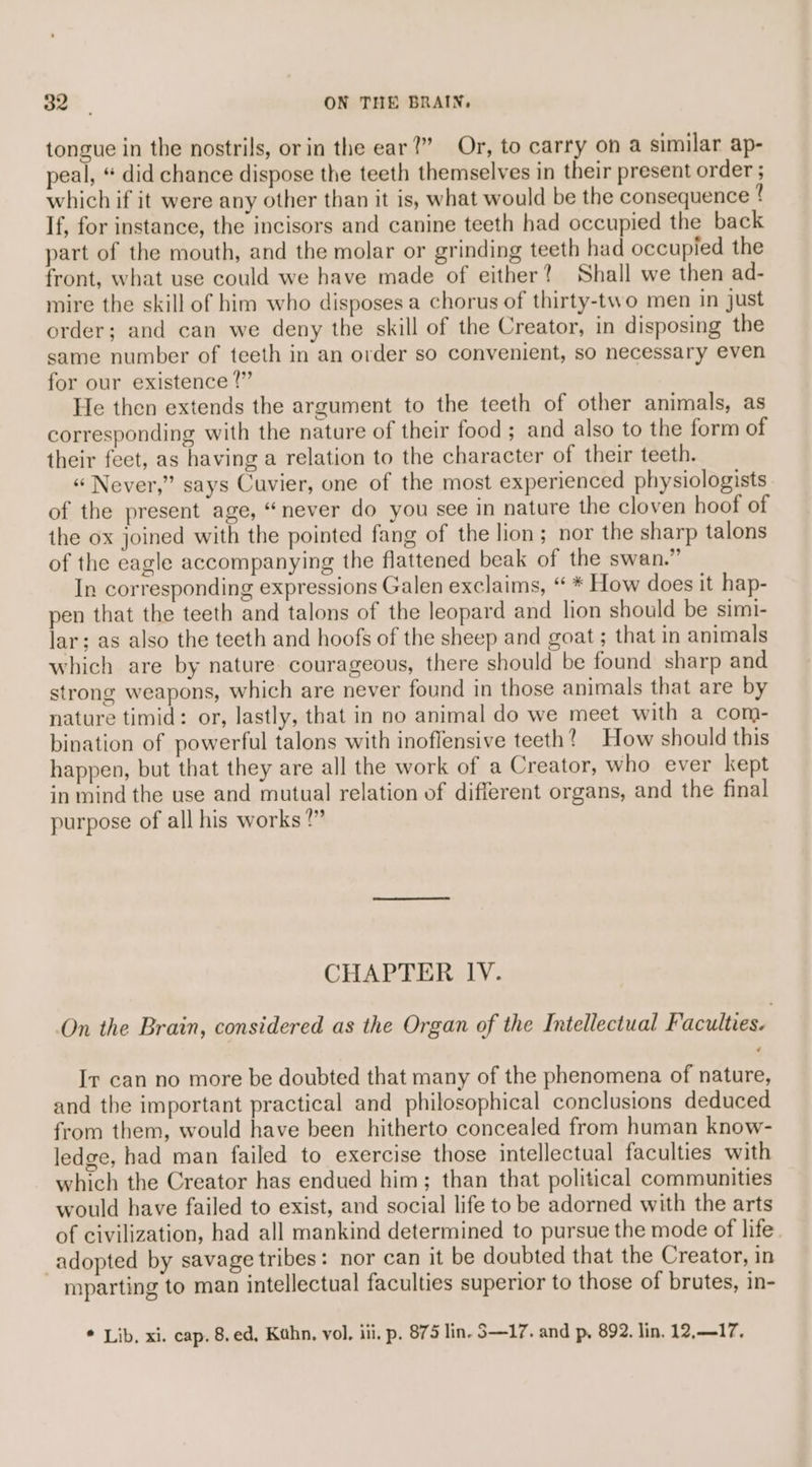 tongue in the nostrils, or in the ear?” Or, to carry on a similar ap- peal, “ did chance dispose the teeth themselves in their present order ; which if it were any other than it is, what would be the consequence ! If, for instance, the incisors and canine teeth had occupied the back part of the mouth, and the molar or grinding teeth had occupied the front, what use could we have made of either? Shall we then ad- mire the skill of him who disposes a chorus of thirty-two men in just order; and can we deny the skill of the Creator, in disposing the same number of teeth in an order so convenient, so necessary even for our existence ?” He then extends the argument to the teeth of other animals, as corresponding with the nature of their food ; and also to the form of their feet, as having a relation to the character of their teeth. « Never,” says Cuvier, one of the most experienced physiologists of the present age, “never do you see in nature the cloven hoof of the ox joined with the pointed fang of the lion; nor the sharp talons of the eagle accompanying the flattened beak of the swan.” In corresponding expressions Galen exclaims, “ * How does it hap- pen that the teeth and talons of the leopard and lion should be simi- lar; as also the teeth and hoofs of the sheep and goat ; that in animals which are by nature courageous, there should be found sharp and strong weapons, which are never found in those animals that are by nature timid: or, lastly, that in no animal do we meet with a com- bination of powerful talons with inoffensive teeth? How should this happen, but that they are all the work of a Creator, who ever kept in mind the use and mutual relation of different organs, and the final purpose of all his works?” CHAPTER lV. On the Brain, considered as the Organ of the Intellectual Faculties. Ir can no more be doubted that many of the phenomena of nature, and the important practical and philosophical conclusions deduced from them, would have been hitherto concealed from human know- ledge, had man failed to exercise those intellectual faculties with which the Creator has endued him; than that political communities would have failed to exist, and social life to be adorned with the arts of civilization, had all mankind determined to pursue the mode of life adopted by savage tribes: nor can it be doubted that the Creator, in mparting to man intellectual faculties superior to those of brutes, in- * Lib, xi. cap. 8,ed, Kahn, vol. iii, p, 875 lin. S—17. and p, 892. lin. 12,17.