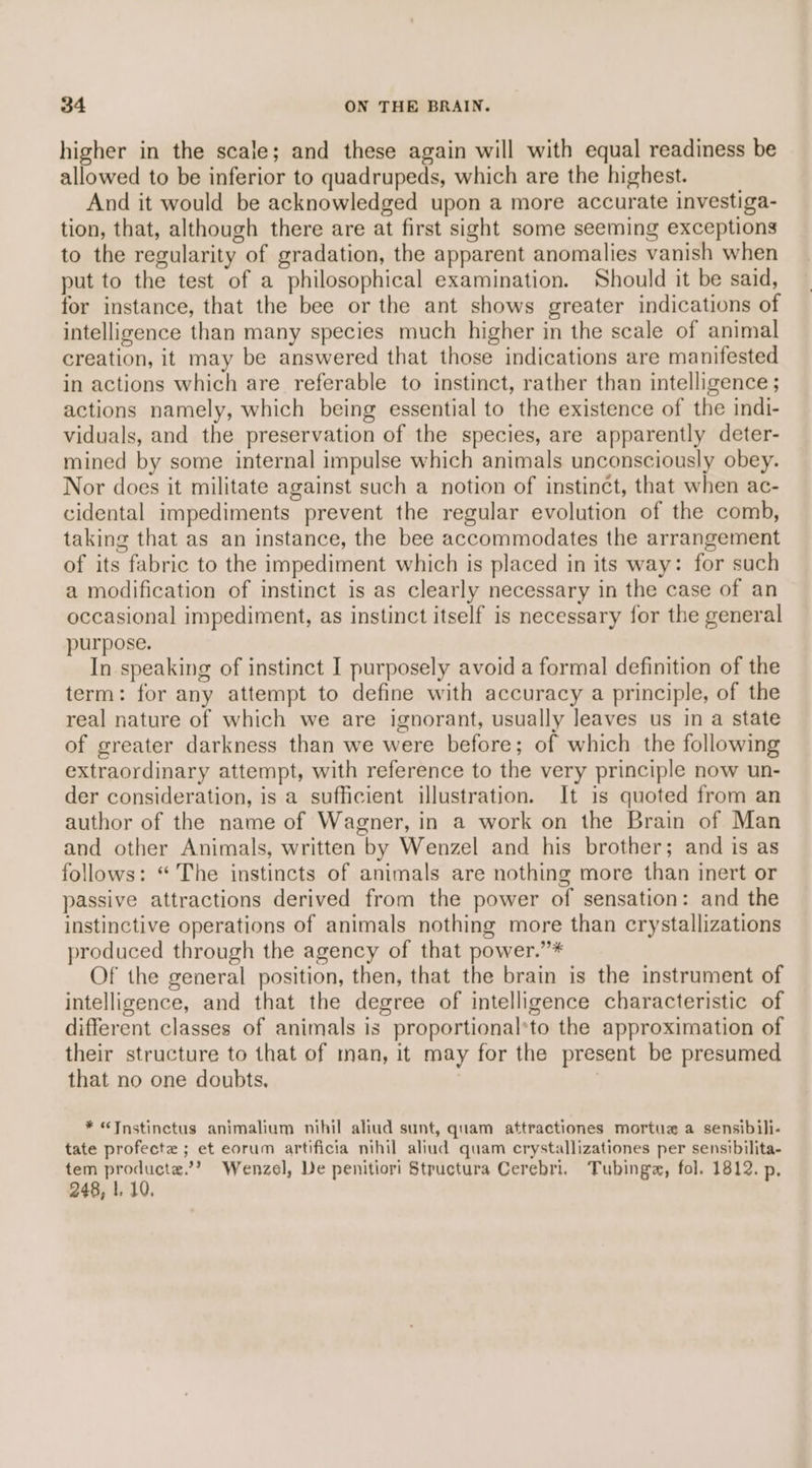 higher in the scale; and these again will with equal readiness be allowed to be inferior to quadrupeds, which are the highest. And it would be acknowledged upon a more accurate investiga- tion, that, although there are at first sight some seeming exceptions to the regularity of gradation, the apparent anomalies vanish when put to the test of a philosophical examination. Should it be said, for instance, that the bee or the ant shows greater indications of intelligence than many species much higher in the scale of animal creation, it may be answered that those indications are manifested in actions which are referable to instinct, rather than intelligence ; actions namely, which being essential to the existence of the indi- viduals, and the preservation of the species, are apparently deter- mined by some internal impulse which animals unconsciously obey. Nor does it militate against such a notion of instinct, that when ac- cidental impediments prevent the regular evolution of the comb, taking that as an instance, the bee accommodates the arrangement of its fabric to the impediment which is placed in its way: for such a modification of instinct is as clearly necessary in the case of an occasional impediment, as instinct itself is necessary for the general purpose. In speaking of instinct I purposely avoid a formal definition of the term: for any attempt to define with accuracy a principle, of the real nature of which we are ignorant, usually leaves us in a state of greater darkness than we were before; of which the following extraordinary attempt, with reference to the very principle now un- der consideration, is a sufficient illustration. It is quoted from an author of the name of Wagner, in a work on the Brain of Man and other Animals, written by Wenzel and his brother; and is as follows: “The instincts of animals are nothing more than inert or passive attractions derived from the power of sensation: and the instinctive operations of animals nothing more than crystallizations produced through the agency of that power.’”* Of the general position, then, that the brain is the instrument of intelligence, and that the degree of intelligence characteristic of different classes of animals is proportional*to the approximation of their structure to that of man, it may for the present be presumed that no one doubts. | * “<Tnstinctus animalium nihil aliud sunt, quam attractiones mortuz a sensibili- tate profecte ; et eorum artificia nihil aliud quam crystallizationes per sensibilita- tem producte.’? Wenzel, De penitiori Structura Cerebri. Tubingz, fol. 1812. p, 248, |, 10.