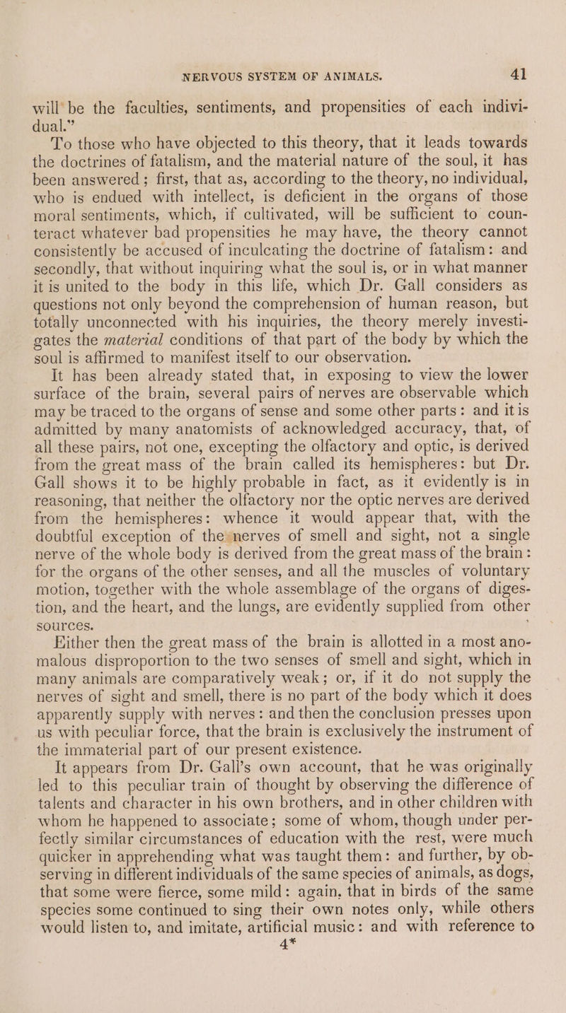 will be the faculties, sentiments, and propensities of each indivi- dual.” | To those who have objected to this theory, that it leads towards the doctrines of fatalism, and the material nature of the soul, it has been answered ; first, that as, according to the theory, no individual, who is endued with intellect, is deficient in the organs of those moral sentiments, which, if cultivated, will be sufficient to coun- teract whatever bad propensities he may have, the theory cannot consistently be accused of inculcating the doctrine of fatalism: and secondly, that without inquiring what the soul is, or in what manner it is united to the body in this life, which Dr. Gall considers as questions not only beyond the comprehension of human reason, but totally unconnected with his inquiries, the theory merely investi- gates the material conditions of that part of the body by which the soul is affirmed to manifest itself to our observation. It has been already stated that, in exposing to view the lower surface of the brain, several pairs of nerves are observable which may be traced to the organs of sense and some other parts: and itis admitted by many anatomists of acknowledged accuracy, that, of all these pairs, not one, excepting the olfactory and optic, is derived from the great mass of the brain called its hemispheres: but Dr. Gall shows it to be highly probable in fact, as it evidently is in reasoning, that neither the olfactory nor the optic nerves are derived from the hemispheres: whence it would appear that, with the doubtful exception of thesnerves of smell and sight, not a single nerve of the whole body is derived from the great mass of the brain: for the organs of the other senses, and all the muscles of voluntary motion, together with the whole assemblage of the organs of diges- tion, and the heart, and the lungs, are evidently supplied from other sources. Either then the great mass of the brain is allotted in a most ano- malous disproportion to the two senses of smell and sight, which in many animals are comparatively weak; or, if it do not supply the nerves of sight and smell, there is no part of the body which it does apparently supply with nerves: and then the conclusion presses upon us with peculiar force, that the brain is exclusively the instrument of the immaterial part of our present existence. It appears from Dr. Gall’s own account, that he was originally led to this peculiar train of thought by observing the difference of talents and character in his own brothers, and in other children with whom he happened to associate; some of whom, though under per- fectly similar circumstances of education with the rest, were much quicker in apprehending what was taught them: and further, by ob- serving in different individuals of the same species of animals, as dogs, that some were fierce, some mild: again, that in birds of the same species some continued to sing their own notes only, while others would listen to, and imitate, artificial music: and with reference to 4*