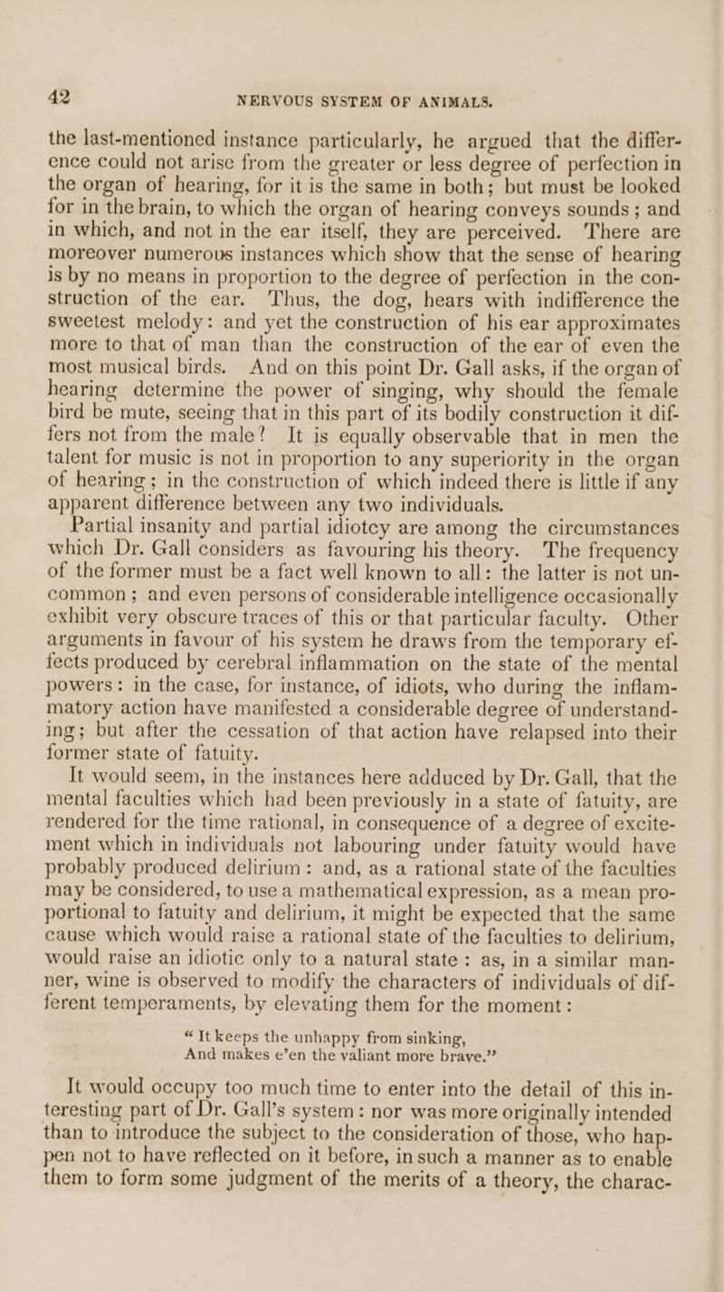 the last-mentioned instance particularly, he argued that the differ- ence could not arise from the greater or less degree of perfection in the organ of hearing, for it is the same in both; but must be looked for in the brain, to which the organ of hearing conveys sounds ; and in which, and not in the ear itself, they are perceived. ‘There are moreover numerous instances which show that the sense of hearing is by no means in proportion to the degree of perfection in the con- struction of the ear. Thus, the dog, hears with indifference the sweetest melody: and yet the construction of his ear approximates more to that of man than the construction of the ear of even the most musical birds. And on this point Dr. Gall asks, if the organ of hearing determine the power of singing, why should the female bird be mute, seeing that in this part of its bodily construction it dif- fers not from the male? It is equally observable that in men the talent for music is not in proportion to any superiority in the organ of hearing; in the construction of which indeed there is little if any apparent difference between any two individuals. Partial insanity and partial idiotey are among the circumstances which Dr. Gall considers as favouring his theory. The frequency of the former must be a fact well known to all: the latter is not un- common ; and even persons of considerable intelligence occasionally exhibit very obscure traces of this or that particular faculty. Other arguments in favour of his system he draws from the temporary ef- fects produced by cerebral inflammation on the state of the mental powers: in the case, for instance, of idiots, who during the inflam- matory action have manifested a considerable degree of understand- ing; but after the cessation of that action have relapsed into their former state of fatuity. It would seem, in the instances here adduced by Dr. Gall, that the mental faculties which had been previously in a state of fatuity, are rendered for the time rational, in consequence of a degree of excite- ment which in individuals not labouring under fatuity would have probably produced delirium: and, as a rational state of the faculties may be considered, to use a mathematical expression, as a mean pro- portional to fatuity and delirium, it might be expected that the same cause which would raise a rational state of the faculties to delirium, would raise an idiotic only to a natural state: as, in a similar man- ner, wine is observed to modify the characters of individuals of dif- ferent temperaments, by elevating them for the moment : “It keeps the unhappy from sinking, And makes e’en the valiant more brave.” It would occupy too much time to enter into the detail of this in- teresting part of Dr. Gall’s system: nor was more originally intended than to introduce the subject to the consideration of those, who hap- pen not to have reflected on it before, insuch a manner as to enable them to form some judgment of the merits of a theory, the charac-