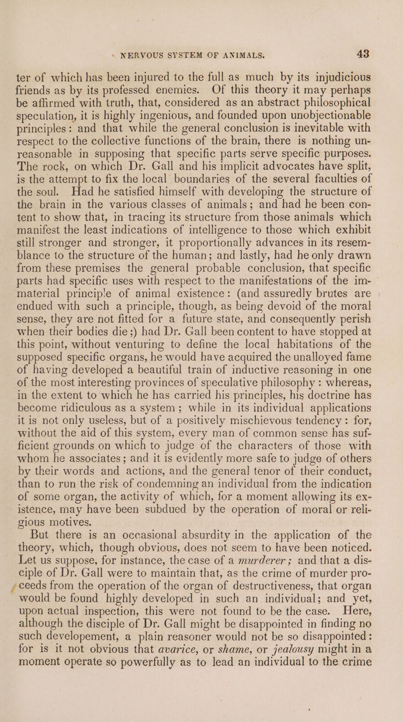ter of which has been injured to the full as much by its injudicious friends as by its professed enemies. Of this theory it may perhaps be affirmed with truth, that, considered as an abstract philosophical speculation, it is highly ingenious, and founded upon unobjectionable principles: and that while the general conclusion is inevitable with respect to the collective functions of the brain, there is nothing un- reasonable in supposing that specific parts serve specific purposes. The rock, on which Dr. Gall and his implicit advocates have split, is the attempt to fix the local boundaries of the several faculties of the soul. Had he satisfied himself with developing the structure of the brain in the various classes of animals; and had he been con- tent to show that, in tracing its structure from those animals which manifest the least indications of intelligence to those which exhibit still stronger and stronger, it proportionally advances in its resem- blance to the structure of the human; and lastly, had he only drawn from these premises the general probable conclusion, that specific parts had specific uses with respect to the manifestations of the im- material principle of animal existence: (and assuredly brutes are endued with such a principle, though, as being devoid of the moral sense, they are not fitted for a future state, and consequently perish when their bodies die ;) had Dr. Gall been content to have stopped at this point, without venturing to define the local habitations of the supposed specific organs, he would have acquired the unalloyed fame of having developed a beautiful train of inductive reasoning in one of the most interesting provinces of speculative philosophy : whereas, in the extent to which he has carried his principles, his doctrine has become ridiculous as a system ; while in its individual applications it is not only useless, but of a positively mischievous tendency : for, without the aid of this system, every man of common sense has suf- ficient grounds on which to judge of the characters of those with whom he associates; and it is evidently more safe to judge of others by their words and actions, and the general tenor of their conduct, than to run the risk of condemning an individual from the indication of some organ, the activity of which, for a moment allowing its ex- istence, may have been subdued by the operation of moral or reli- gious motives. But there is an occasional absurdity in the application of the theory, which, though obvious, does not seem to have been noticed. Let us suppose, for instance, the case of a murderer; and that a dis- ciple of Dr. Gall were to maintain that, as the crime of murder pro- , ceeds from the operation of the organ of destructiveness, that organ would be found highly developed in such an individual; and yet, upon actual inspection, this were not found to be the case. Here, although the disciple of Dr. Gall might be disappointed in finding no such developement, a plain reasoner would not be so disappointed : for is it not obvious that avarice, or shame, or jealousy might in a moment operate so powerfully as to lead an individual to the crime