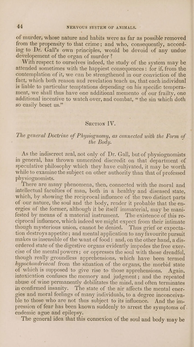 of murder, whose nature and habits were as far as possible removed from the propensity to that crime; and who, consequently, accord- ing to Dr. Gall’s own principles, would be devoid vf any undue developement of the organ of murder ? 7 j With respect to ourselves indeed, the study of the system may be attended sometimes with the happiest consequences: for if, from the contemplation of it, we can be strengthened in our conviction of the fact, which both reason and revelation teach us, that each individual is liable to particular temptations depending on his specific tempera- ment, we shall thus have one additional memento of our frailty, one additional incentive to watch over, and combat, “the sin which doth so easily beset us.” Section LV. Lhe general Doctrine of Physiognomy, as connected with the Form of the Body. As the indiscreet zeal, not only of Dr. Gall, but of physiognomists in general, has thrown unmerited discredit on that department of speculative philosophy which they have cultivated, it may be worth while to examine the subject on other authority than that of professed physiognomists. There are many phenomena, then, connected with the moral and intellectual faculties of man, both in a healthy and diseased state, which, by showing the reciprocal influence of the two distinct parts of our nature, the soul and the body, render it probable that the en- ergies of the former, although it be itself immaterial, may be mani- fested by means of a material instrument. The existence of this re- ciprocal influence, which indeed we might expect from their intimate though mysterious union, cannot be denied. Thus grief or expecta- tion destroys appetite ; and mental application to any favourite pursuit makes us insensible of the want of food: and, on the other hand, a dis- ordered state of the digestive organs evidently impedes the free exer- cise of the mental powers; or oppresses the soul with those dreadful, though really groundless apprehensions, which have been termed hypochondriacal from the situation of the organs, the morbid state of which is supposed to give rise to those apprehensions. Again, intoxication confuses the memory and judgment; and the repeated abuse of wine permanently debilitates the mind, and often terminates in confirmed insanity. The state of the air aflects the mental ener- gies and moral feelings of many individuals, to a degree inconceiva- ble to those who are not thus subject to its influence. And the im- pression of fear has been known suddenly to arrest the symptoms of. endemic ague and epilepsy. The general idea that this connexion of the soul and body may be