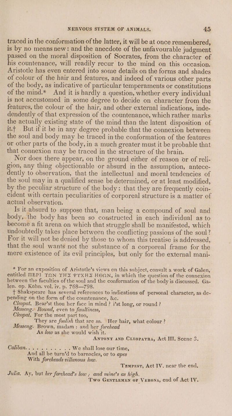 traced in the conformation of the latter, it will be at once remembered, is by no means new: and the anecdote of the unfavourable judgment passed on the moral disposition of Socrates, from the character of his countenance, will readily recur to the mind on this occasion. Aristotle has even entered into some details on the forms and shades of colour of the hair and features, and indeed of various other parts of the body, as indicative of particular temperaments or constitutions of the mind.* And it is hardly a question, whether every individual is not accustomed in some degree to decide on character from the features, the colour of the hair, and other external indications, inde- dendently of that expression of the countenance, which rather marks the actually existing state of the mind than the latent disposition of itt But if it be in any degree probable that the connexion between the soul and body may be traced in the conformation of the features or other parts of the body, in a much greater must it be probable that that connexion may be traced in the structure of the brain. Nor does there appear, on the ground either of reason or of reli- gion, any thing objectionable or absurd in the assumption, antece- dently to observation, that the intellectual and moral tendencies of the soul may in a qualified sense be determined, or at least modified, by the peculiar structure of the body: that they are frequently coin- cident with certain peculiarities of corporeal structure is a matter of actual observation. 4 Is it absurd to suppose that, man being a compound of soul and body, the body has been so constructed in each individual as to become a fit arena on which that struggle shall be manifested, which undoubtedly takes place between the conflicting passions of the soul ? For it will not be denied by those to whom this treatise is addressed, that the soul wants not the substance of a corporeal frame for the mere existence of its evil principles, but only for the external mani- * For an exposition of Aristotle’s views on this subject, consult a work of Galen, entitled MEP] TON THS ¥YXHZ HOON, in which the question of the connexion between the faculties of the soul and the conformation of the body is discussed. Ga- len. op. Kahn. vol. iv. p. 768—798. | Shakspeare has several references to indications of personal character, as de- pending on the form of the countenance, &amp;c. Cleopat, Bear’st thou her face in mind ? i’st long, or round ? Messeng. Round, even to faultiness, Cleopat. For the most part too, They are foolish that are so. Her hair, what colour ? Messeng. Brown, madam : and her forehead As low as she would wish it. Antony and CrroratTra, Act IIT. Scene 3. Caliban......... .. We shall lose our time, And all be turn’d to barnacles, or to apes With foreheads villanous low. Tzmprst, Act IV. near the end, Julia. Ay, but her forehead’s low ; and mine’s as high, Two GrenTLemen or Verona, end of Act IV.