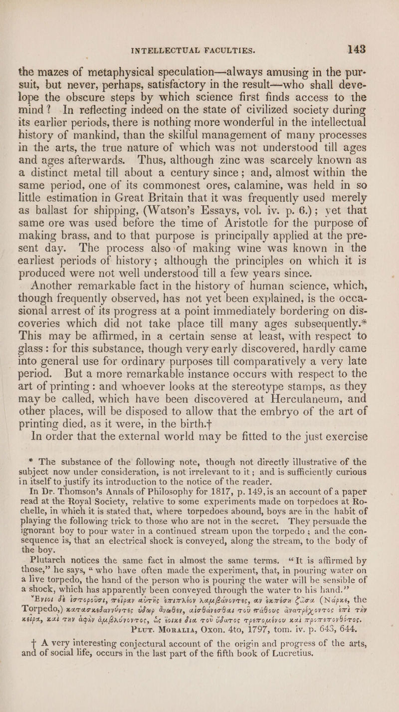 the mazes of metaphysical speculation—always amusing in the pur- suit, but never, perhaps, satisfactory in the result—who shall deve- lope the obscure steps by which science first finds access to the mind? .In reflecting indeed on the state of civilized society during its earlier periods, there is nothing more wonderful in the intellectual history of mankind, than the skilful management of many processes in the arts, the true nature of which was not understood till ages and ages afterwards. ‘Thus, although zine was scarcely known as a distinct metal till about a century since; and, almost within the same period, one of its commonest ores, calamine, was held in so little estimation in Great Britain that it was frequently used merely as ballast for shipping, (Watson’s Essays, vol. iv. p. 6.); yet that same ore was used before the time of Aristotle for the purpose of making brass, and to that purpose is principally applied at the pre- sent day. The process also-of making wine was known in the earliest periods of history; although the principles on which it is produced were not well understood till a few years since. Another remarkable fact in the history of human science, which, though frequently observed, has not yet been explained, is the occa- sional arrest of its progress at a point immediately bordering on dis- coveries which did not take place till many ages subsequently.* This may be affirmed, in a certain sense at least, with respect to glass : for this substance, though very early discovered, hardly came into general use for ordinary purposes till comparatively a very late period. But a more remarkable instance occurs with respect to the art of printing : and whoever looks at the stereotype stamps, as they may be called, which have been discovered at Herculaneum, and other places, will be disposed to allow that the embryo of the art of printing died, as it were, in the birth.t In order that the external world may be fitted to the just exercise * The substance of the following note, though not directly illustrative of the subject now under consideration, is not irrelevant to it; and is sufficiently curious in itself to justify its introduction to the notice of the reader. In Dr. Thomson’s Annals of Philosophy for 1817, p. 149,is an account of a paper read at the Royal Society, relative to some experiments made on torpedoes at Ro- chelle, in which it is stated that, where torpedoes abound, boys are in the habit of playing the following trick to those who are not in the secret. They persuade the ignorant boy to pour water in a continued stream upon the torpedo ; and the con- J pang is, that an electrical shock is conveyed, along the stream, to the body of the boy. Plutarch notices the same fact in almost the same terms. “It is affirmed by those,” he says, “ who have often made the experiment, that, in pouring water on a live torpedo, the hand of the person who is pouring the water will be sensible of a shock, which has apparently been conveyed through the water to his hand.” “Eytot dé locopouor, weipay aur txirartoy Aauavoveres, av exrton Cicx (Napxe, the Torpedo,) xzracnedavvdyres wap dyabey, cicbaver bar tov wabous avarpiyovros ert THy Kelp, HAE THY Apiy auBrdvovroc, de tore dia Tov Uaros Tpemopevou nab rpomerov Gonos, Prout. Moratia, Oxon. 4to, 1797, tom. iv. p. 643, 644, { A very interesting conjectural account of the origin and progress of the arts, and of social life, occurs in the last part of the fifth book of Lucretius.