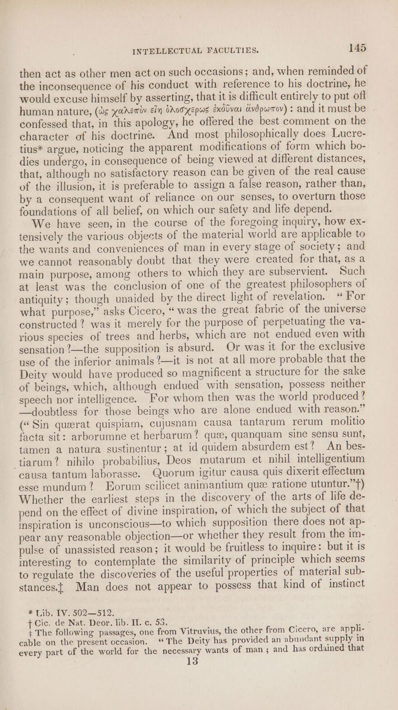 then act as other men act on such occasions; and, when reminded of the inconsequence of his conduct with reference to his doctrine, he would excuse himself by asserting, that it is difficult entirely to put off human nature, (#s yansmoy Ein CAO HKEPWS éxddvou dvdpwrov) : and it must be | confessed that, in this apology, he offered the best comment on the character of his doctrine. And most philosophically does Lucre- tius* argue, noticing the apparent modifications of form which bo- dies undergo, in consequence of being viewed at different distances, that, although no satisfactory reason can be given of the real cause of the illusion, it is preferable to assign a false reason, rather than, by a consequent want of reliance on our senses, to overturn those foundations of all belief, on which our safety and life depend. We have seen, in the course of the foregoing inquiry, how ex- tensively the various objects of the material world are applicable to the wants and conveniences of man in every stage of society; and we cannot reasonably doubt that they were created for that, as a main purpose, among others to which they are subservient. Such at least was the conclusion of one of the greatest philosophers of antiquity; though unaided by the direct light of revelation. “ For what purpose,” asks Cicero, “was the great fabric of the universe constructed ? was it merely for the purpose of perpetuating the va- rious species of trees and herbs, which are not endued even with sensation ’—the supposition is absurd. Or was it for the exclusive use of the inferior animals ?—it is not at all more probable that the Deity would have produced so magnificent a structure for the sake of beings, which, although endued with sensation, possess neither speech nor intelligence. For whom then was the world produced ? —doubtless for those beings who are alone endued with reason.” («Sin querat quispiam, cujusnam causa tantarum rerum molitio facta sit: arborumne et herbarum? quee, quanquam sine sensu sunt, tamen a natura sustinentur; at id quidem absurdem est? An bes- -tiarum? nihilo probabilius, Deos mutarum et nihil intelligentium causa tantum laborasse. Quorum igitur causa quis dixerit effectum esse mundum? Korum scilicet animantium que ratione utuntur.”) Whether the earliest steps in the discovery of the arts of life de- pend on the effect of divine inspiration, of which the subject of that inspiration is unconscious—to which supposition there does not ap- pear any reasonable objection—or whether they result from the im- pulse of unassisted reason; it would be fruitless to inquire: but it is interesting to contemplate the similarity of principle which seems to regulate the discoveries of the useful properties of material sub- stances.{ Man does not appear to possess that kind of instinct * Lib, IV. 502—512. ¢ Cic. de Nat. Deor. lib. IT. c. 55, + The following passages, one from Vitruvius, the other from Cicero, are appli- cable on the present occasion. ‘The Deity has. provided an abundant supply in every part of the world for the necessary wants of man; and has ordained that 13