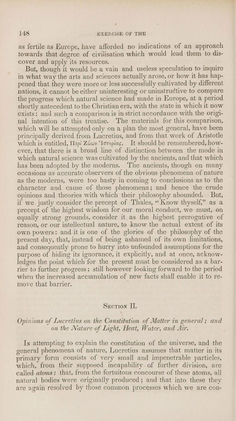 : 148 EXERCISE OF THE as fertile as Europe, have afforded no indications of an approach towards that degree of civilisation which would lead them to dis- cover and apply its resources. But, though it would be a vain and useless speculation to inquire in what way the arts and sciences actually arose, or how it has hap- pened that they were more or less successfully cultivated by different nations, it cannot be either uninteresting or uninstructive to compare the progress which natural science had made in Europe, at a period shortly antecedent to the Christian era, with the state in which it now exists: and such a comparison is in strict accordance with the origi- nal intention of this treatise. ‘The materials for this comparison, which will be attempted only on a plan the most general, have been principally derived from Lucretius, and from that work of Aristotle which is entitled, epi Zawy ‘Ieropiag. It should be remembered, how- ever, that there is a broad line of distinction between the mode in which natural science was cultivated by the ancients, and that which has been adopted by the moderns. The ancients, though on many occasions as accurate observers of the obvious phenomena of nature as the moderns, were too hasty in coming to conclusions as to the character and cause of those phenomena; and hence the crude opinions and theories with which their philosophy abounded. But, if we justly consider the precept of Thales, “ Know thyself,” as a precept of the highest wisdom for our moral conduct, we must, on equally strong grounds, consider it as the highest prerogative of reason, or our intellectual nature, to know the actual extent of its own powers: and it is one of the glories of the philosophy of the present day, that, instead of being ashamed of its own limitations, and consequently prone to hurry into unfounded assumptions for the purpose of hiding its ignorance, it explicitly, and at once, acknow- ledges the point which for the present must be considered as a bar- rier to further progress; still however looking forward to the period when the increased accumulation of new facts shall enable it to re- move that barrier. Section II. Opinions of Lucretius on the Constitution of Matter in general; and on the Nature of Light, Heat, Water, and Air. In attempting to explain the constitution of the universe, and the general phenomena of nature, Lucretius assumes that matter in its primary form consists of very small and impenetrable particles, which, from their supposed incapability of further division, are called atoms; that, from the fortuitous concourse of these atoms, all natural bodies were originally produced; and that into these they are again resolved by those common processes which we are con-