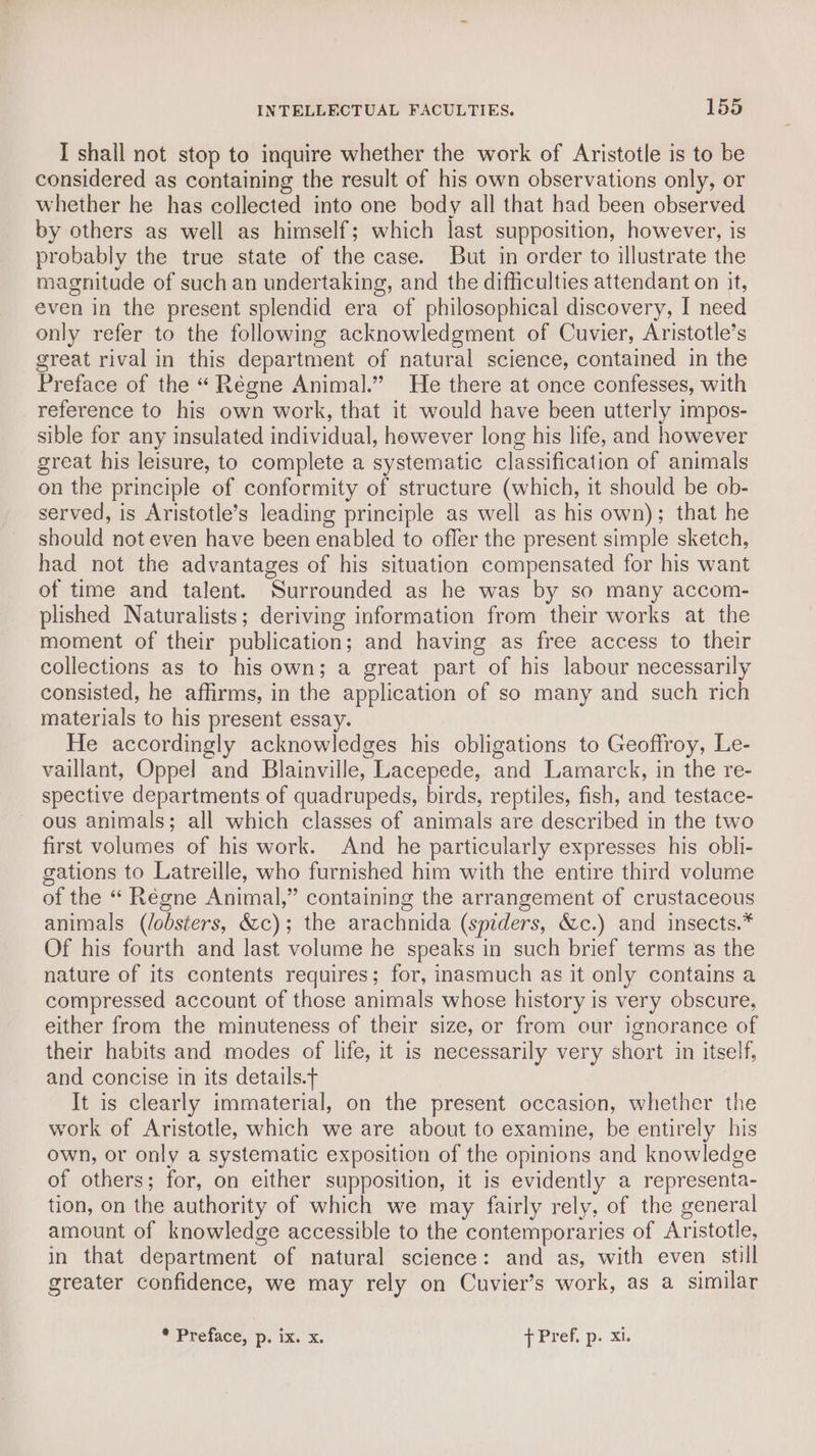 I shall not stop to inquire whether the work of Aristotle is to be considered as containing the result of his own observations only, or whether he has collected into one body all that had been observed by others as well as himself; which last supposition, however, is probably the true state of the case. But in order to illustrate the magnitude of such an undertaking, and the difficulties attendant on it, even in the present splendid era of philosophical discovery, I need only refer to the following acknowledgment of Cuvier, Aristotle’s great rival in this department of natural science, contained in the Preface of the “ Régne Animal.” He there at once confesses, with reference to his own work, that it would have been utterly impos- sible for any insulated individual, however long his life, and however great his leisure, to complete a systematic classification of animals on the principle of conformity of structure (which, it should be ob- served, is Aristotle’s leading principle as well as his own); that he should not even have been enabled to offer the present simple sketch, had not the advantages of his situation compensated for his want of time and talent. Surrounded as he was by so many accom- plished Naturalists; deriving information from their works at the moment of their publication; and having as free access to their collections as to his own; a great part of his labour necessarily consisted, he affirms, in the application of so many and such rich materials to his present essay. He accordingly acknowledges his obligations to Geoffroy, Le- vaillant, Oppel and Blainville, Lacepede, and Lamarck, in the re- spective departments of quadrupeds, birds, reptiles, fish, and testace- ous animals; all which classes of animals are described in the two first volumes of his work. And he particularly expresses his obli- gations to Latreille, who furnished him with the entire third volume of the “ Régne Animal,” containing the arrangement of crustaceous animals (/obsters, &c); the arachnida (spiders, &c.) and insects.* Of his fourth and last volume he speaks in such brief terms as the nature of its contents requires; for, inasmuch as it only contains a compressed account of those animals whose history is very obscure, either from the minuteness of their size, or from our ignorance of their habits and modes of life, it is necessarily very short in itself, and concise in its details.t It is clearly immaterial, on the present occasion, whether the work of Aristotle, which we are about to examine, be entirely his own, or only a systematic exposition of the opinions and knowledge of others; for, on either supposition, it is evidently a representa- tion, on the authority of which we may fairly rely, of the general amount of knowledge accessible to the contemporaries of Aristotle, in that department of natural science: and as, with even still greater confidence, we may rely on Cuvier’s work, as a similar Prelace,: p: ix,’ x. { Pref. p. xi.