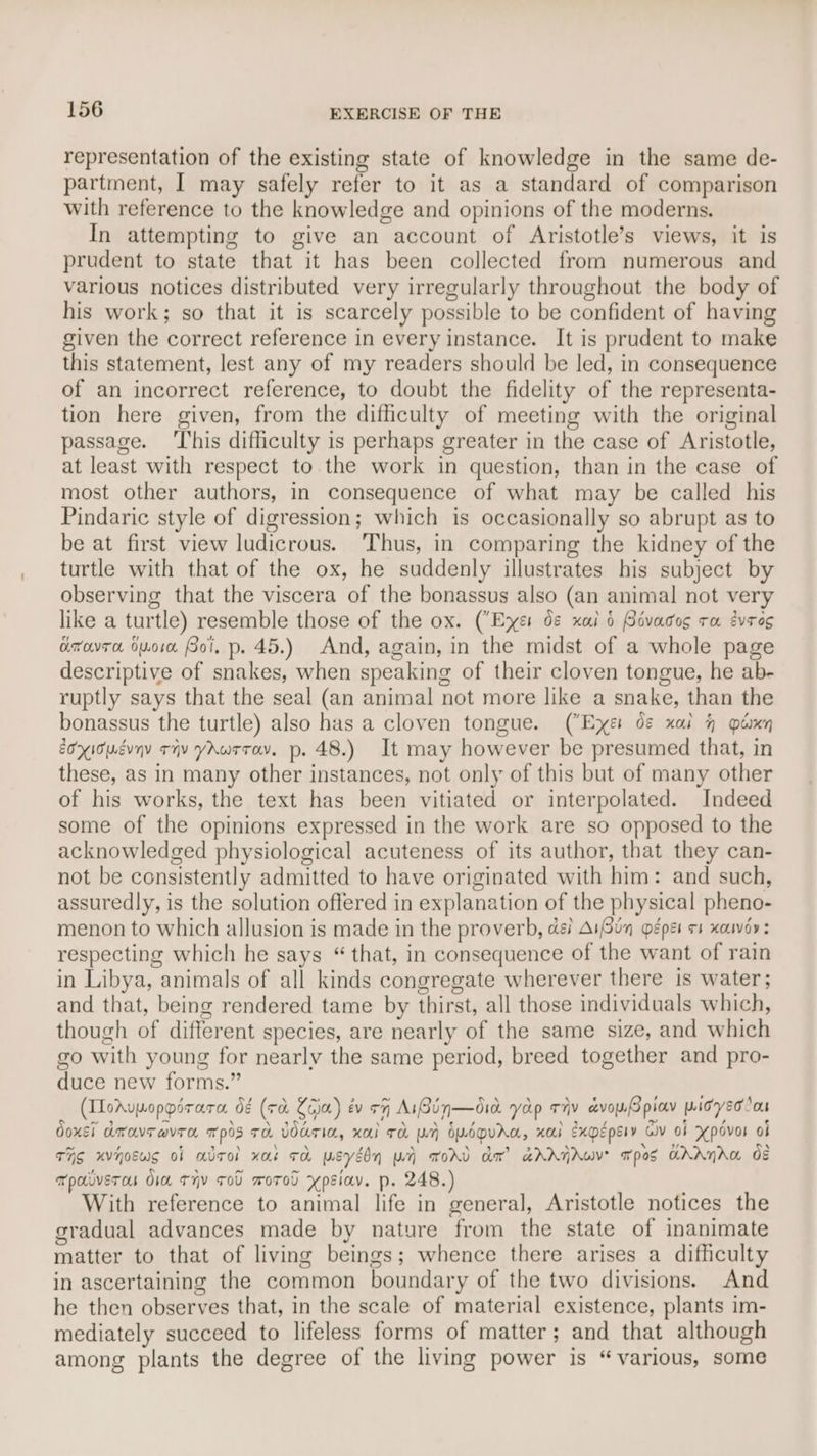 representation of the existing state of knowledge in the same de- partment, I may safely refer to it as a standard of comparison with reference to the knowledge and opinions of the moderns. In attempting to give an account of Aristotle’s views, it is prudent to state that it has been collected from numerous and various notices distributed very irregularly throughout the body of his work; so that it is scarcely possible to be confident of having given the correct reference in every instance. It is prudent to make this statement, lest any of my readers should be led, in consequence of an incorrect reference, to doubt the fidelity of the representa- tion here given, from the difficulty of meeting with the original passage. ‘This difficulty is perhaps greater in the case of Aristotle, at least with respect to the work in question, than in the case of most other authors, in consequence of what may be called his Pindaric style of digression; which is occasionally so abrupt as to be at first view ludicrous. ‘Thus, in comparing the kidney of the turtle with that of the ox, he suddenly illustrates his subject by observing that the viscera of the bonassus also (an animal not very like a turtle) resemble those of the ox. (Exes 0& xai 0 Bivacos ru évres arovra suo Soi, p. 45.) And, again, in the midst of a whole page descriptive of snakes, when speaking of their cloven tongue, he ab- ruptly says that the seal (an animal not more like a snake, than the bonassus the turtle) also has a cloven tongue. (Exe de xal 4 oan EoxIouevyy rv YAwrrav. p. 48.) It may however be presumed that, in these, as in many other instances, not only of this but of many other of his works, the text has been vitiated or interpolated. Indeed some of the opinions expressed in the work are so opposed to the acknowledged physiological acuteness of its author, that they can- not be consistently admitted to have originated with him: and such, assuredly, is the solution offered in explanation of the physical pheno- menon to which allusion is made in the proverb, di AiSin pepe os xauvoy: respecting which he says “ that, in consequence of the want of rain in Libya, animals of all kinds congregate wherever there is water; and that, being rendered tame by thirst, all those individuals which, though of different species, are nearly of the same size, and which go with young for nearly the same period, breed together and pro- duce new forms.” (IloAvpoppirara d¢ (+a Leja) év +77 AiBin—did yap tiv avoyPpiav widyedlon doxsi dwavravran mpos Ta WATIA, Xai TA WH) OMODUAG, xai Expépery Civ oF Xpdvor oi THs xvjoews of adrol xat rd weyébn pr TOAD dm” aAAHAWV? pos GAANAG OE wpaiverou dia tHv soU worod ypsiav. p. 248.) With reference to animal life in general, Aristotle notices the gradual advances made by nature from the state of inanimate matter to that of living beings; whence there arises a difficulty in ascertaining the common boundary of the two divisions. And he then observes that, in the scale of material existence, plants im- mediately succeed to lifeless forms of matter; and that although among plants the degree of the living power is “various, some