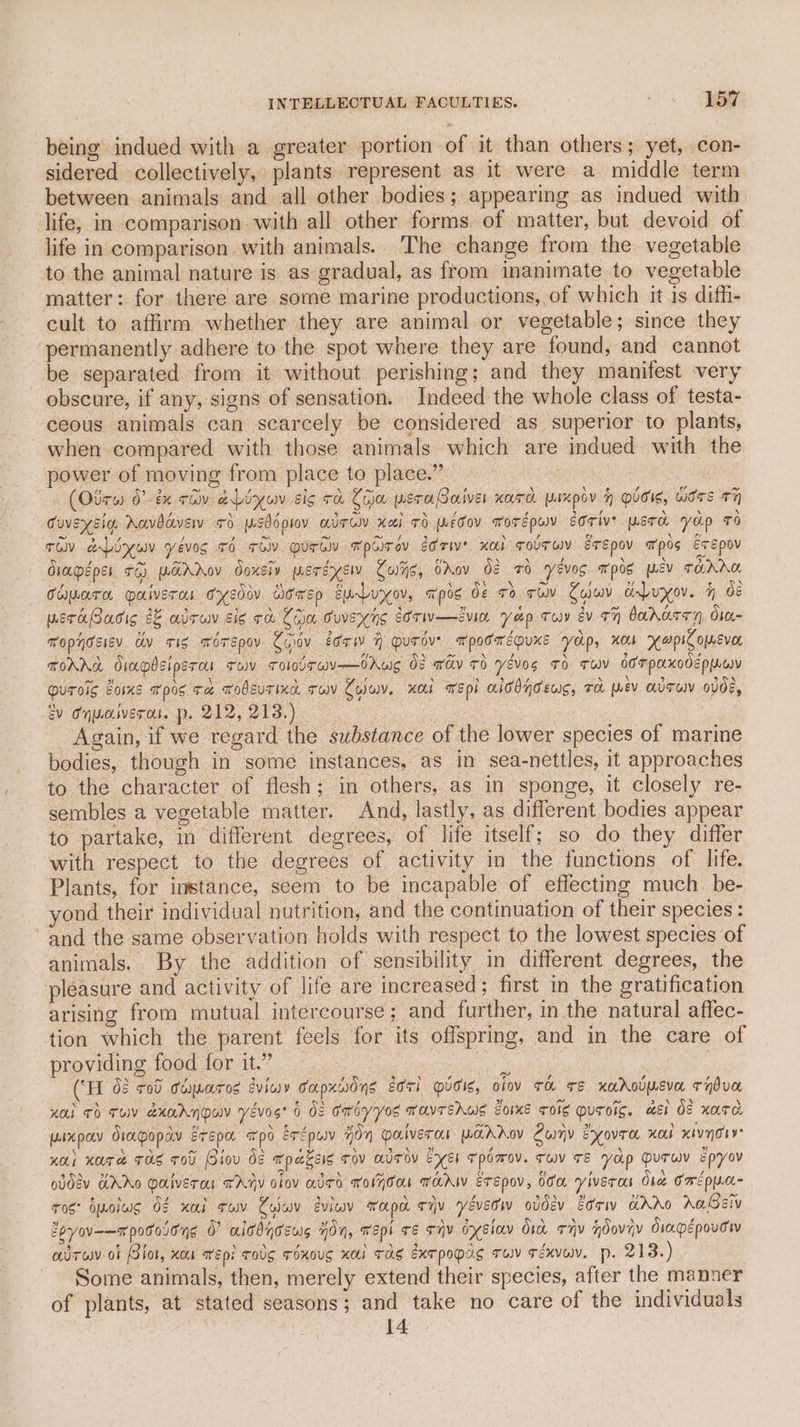 being indued with a greater portion of it than others; yet, con- sidered collectively, plants represent as it were a middle term between animals and all other bodies; appearing as indued with life, in comparison with all other forms of matter, but devoid of life in comparison with animals. The change from the vegetable to the animal nature is as gradual, as from inanimate to vegetable matter: for there are some marine productions, of which it 1s diffi- cult to affirm whether they are animal or vegetable; since they ‘permanently adhere to the spot where they are found, and cannot be separated from it without perishing; and they manifest very obscure, if any, signs of sensation. Indeed the whole class of testa- ‘ceous animals can scarcely be considered as superior to plants, when compared with those animals which are indued with the power of moving from place to place.” . (Otrw 0tx thy aLiyuv sig ra Ca wero Soiver Kuro pIxpov h Olds, Wirs +7 Guvexsig Aavddvew +d wsbdprov alrow xai 7d wédov worépwy Eorive werd yop TO ro aLinuy yévog +6 ro urd wpcirey ede Kol solTwy Erepov mpos Erepov diapéeper +6) warAov doxsiv weréysw Culys, OAov 02 ro eves mpos mev Tare Chuarn palveras cyedov Dowep surbuyov, apos de ro tu Cyuv ad Puyxov. h dé wsraBacic 22 alrwv sis ce Com Cuveyns eorw—ivin yep Tw ev 77 bararen Orn Topyosiev. av sis FOTEpov Civ eorw H OuTov? mpocwepuKs yop, XoLs opie omevor TOAAL Srapbslpsrc Tov ToIOvTEW—OAws 08 wav 0 YéVog TO TW dor paxodeppwy guroic bois apis ra wodsuTixa ruv Zolwy. Hod wepi aiddndews, TH wev UT odde, ev Onwaiverou. p. 212,213.) : | Again, if we regard the substance of the lower species of marine bodies, though in some instances, as in sea-nettles, it approaches to the character of flesh; in others, as in sponge, it closely re- sembles a vegetable matter. And, lastly, as different bodies appear to partake, in different degrees, of life itself; so do they differ with respect to the degrees of activity in the functions of life. Plants, for instance, seem to be incapable of effecting much. be- yond their individual nutrition, and the continuation of their species : and the same observation holds with respect to the lowest species of animals. By the addition of sensibility in different degrees, the pleasure and activity of life are increased; first in the gratification arising from mutual intercourse; and further, in the natural affec- tion which the parent feels for its offspring, and in the care of providing food for it.” iene a Wi te (“H 0¢ rod Coporos eviey TuApuwOns ECTI OVOIs, ofov TH TE naroumeva THdVH KOI TH TUV akAANDWY Yevos’ 6 OS OMsyVos TOVTEAWES EOIKE TIS MUTOIG. MEI Os xara Uixpav Orapopay erEpo apo erépuv 70y alvercs WAAAoV Cumy Eyovre, xo xivnorye uO) Kote TOS TOU lov de Kpasess tov HUTov EE TpOmoV. TwV TE Yap DuTUY epyoV ovdsv GAAo Oalverc TARY lov aded Toon HAW ETEpov, OOM yiverou Ore Cme pwc ros: byolus O¢ xol row Colwv eview wapa tiv. yévedw obdev 2orw KAAO Aas Zeyov-—rpotosong 0” aitdyceus non, Wepl TE THY OYEIOV Oi THv HOovyy Oiapépovow adrwv ot Biot, xc wep: Tov ToxoUS xO TAS exe popas Tw Téxvuv. pp. 21S.) Some animals, then, merely extend their species, after the manner of plants, at stated seasons; and take no care of the individuals 14