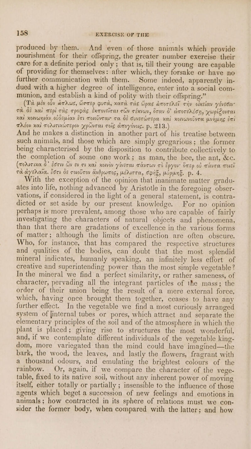 produced by them. And even of those animals which provide nourishment for their offspring, the greater number exercise their care for a definite period only ; that is, till their young are capable of providing for themselves: after which, they forsake or have no further communication with them. Some indeed, apparently in- dued with a higher degree of intelligence, enter into a social com- munion, and establish a kind of polity with their offspring.” (To pev ovv errs, WFTED QUTA, KATH TAS Gipas amorsrst FHV olxsiay véveciv To OF nai wEpl rag Tpopag exmoveira row Téxvuen, bray 0” anoTEnson, yupiCovra Hol xoWwnicy oVdSuiay Est wololvros ra 08 Guverwrepa xa xoIvuotvrTa pvhng gai THEOV KO TOAITIXGITEPOV YPUlVTaI ToIg amoyovolg. p. 213.) And he makes a distinction in another part of his treatise between such animals, and those which are simply gregarious; the former being characterised by the disposition to contribute collectively to the completion of some one work; as man, the bee, the ant, &c. (rorisixe 0” Eorw Gv ev ot xad xowev viverou TovTWN 7d Epyov' Omep ob wavre aolsi Th dyEhain. Crs OE ro0lrov Avdpwaos, WEMITTA, TNE, mupunk. p. 4. With the exception of the opinion that inanimate matter gradu- ates into life, nothing advanced by Aristotle in the foregoing obser- vations, if considered in the light of a general statement, is contra- dicted or set aside by our present knowledge. For no. opinion perhaps is more prevalent, among those who are capable of fairly investigating the characters of natural objects and phenomena, than that there are gradations of excellence in the various forms of matter; although the limits of distinction are often obscure. Who, for instance, that has compared the respective structures and qualities of the bodies, can doubt that the most splendid mineral indicates, humanly speaking, an infinitely less effort of creative and superintending power than the most simple vegetable? In the mineral we find a perfect similarity, or rather sameness, of character, pervading all the integrant particles of the mass; the order of their union being the result of a mere external force, which, having once brought them together, ceases to have any further effect. In the vegetable we find a most curiously arranged system of finternal tubes or pores, which attract and separate the elementary principles of the soil and of the atmosphere in which the plant is placed; giving rise to structures the most wonderful, and, if we contemplate different individuals of the vegetable king- dom, more variegated than the mind could have imagined—the bark, the wood, the leaves, and lastly the flowers, fragrant with a thousand odours, and emulating the brightest colours of the rainbow. Or, again, if we compare the character of the vege- table, fixed to its native soil, without any inherent power of moving itself, either totally or partially ; insensible to the influence of those agents which beget a succession of new feelings and emotions in animals ; how contracted in its sphere of relations must we con- sider the former body, when compared with the latter; and how