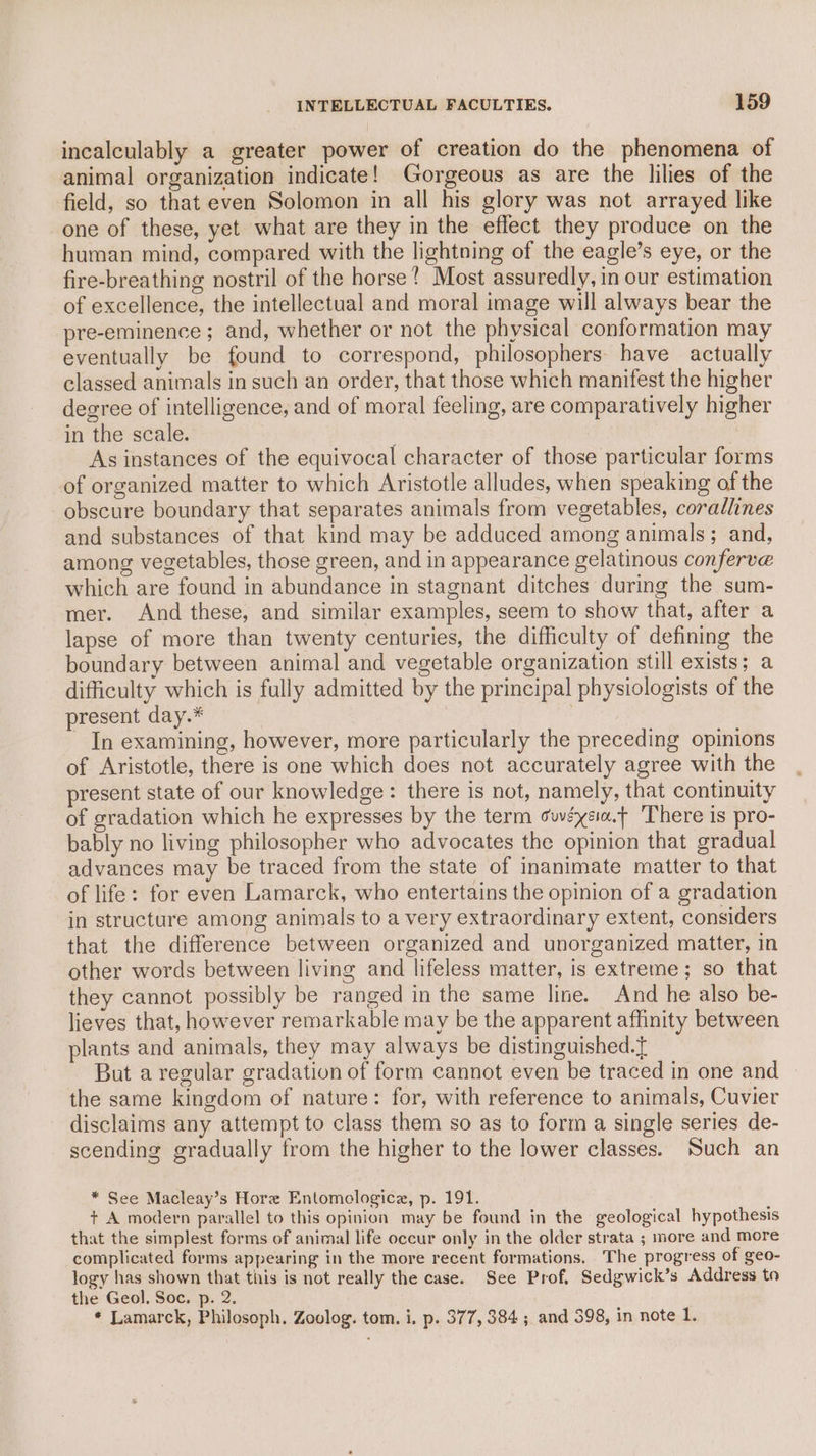 incalculably a greater power of creation do the phenomena of animal organization indicate! Gorgeous as are the lilies of the field, so that even Solomon in all his glory was not arrayed like one of these, yet what are they in the effect they produce on the human mind, compared with the lightning of the eagle’s eye, or the fire-breathing nostril of the horse! Most assuredly, in our estimation of excellence, the intellectual and moral image will always bear the pre-eminence ; and, whether or not the physical conformation may eventually be found to correspond, philosophers: have actually classed animals in such an order, that those which manifest the higher degree of intelligence, and of moral feeling, are comparatively higher in the scale. | As instances of the equivocal character of those particular forms of organized matter to which Aristotle alludes, when speaking of the obscure boundary that separates animals from vegetables, corallines and substances of that kind may be adduced among animals; and, among vegetables, those green, and in appearance gelatinous conferve which are found in abundance in stagnant ditches during the sum- mer. And these, and similar examples, seem to show that, after a lapse of more than twenty centuries, the difficulty of defining the boundary between animal and vegetable organization still exists; a difficulty which is fully admitted by the principal physiologists of the present day.* In examining, however, more particularly the preceding opinions of Aristotle, there is one which does not accurately agree with the present state of our knowledge: there is not, namely, that continuity of gradation which he expresses by the term suvéysa.f ‘There is pro- bably no living philosopher who advocates the opinion that gradual advances may be traced from the state of inanimate matter to that of life: for even Lamarck, who entertains the opinion of a gradation in structure among animals to a very extraordinary extent, considers that the difference between organized and unorganized matter, in other words between living and lifeless matter, is extreme; so that they cannot possibly be ranged in the same line. And he also be- lieves that, however remarkable may be the apparent affinity between plants and animals, they may always be distinguished.t But a regular gradation of form cannot even be traced in one and the same kingdom of nature: for, with reference to animals, Cuvier disclaims any attempt to class them so as to form a single series de- scending gradually from the higher to the lower classes. Such an * See Macleay’s Hore Entomclogice, p. 191. + A modern parallel to this opinion may be found in the geological hypothesis that the simplest forms of animal life occur only in the older strata ; nore and more complicated forms appearing in the more recent formations. The progress of geo- logy has shown that tiis is not really the case. See Prof, Sedgwick’s Address to the Geol, Soc. p. 2. * Lamarck, Philosoph. Zoolog. tom. i. p. 377, 384; and 398, in note 1.
