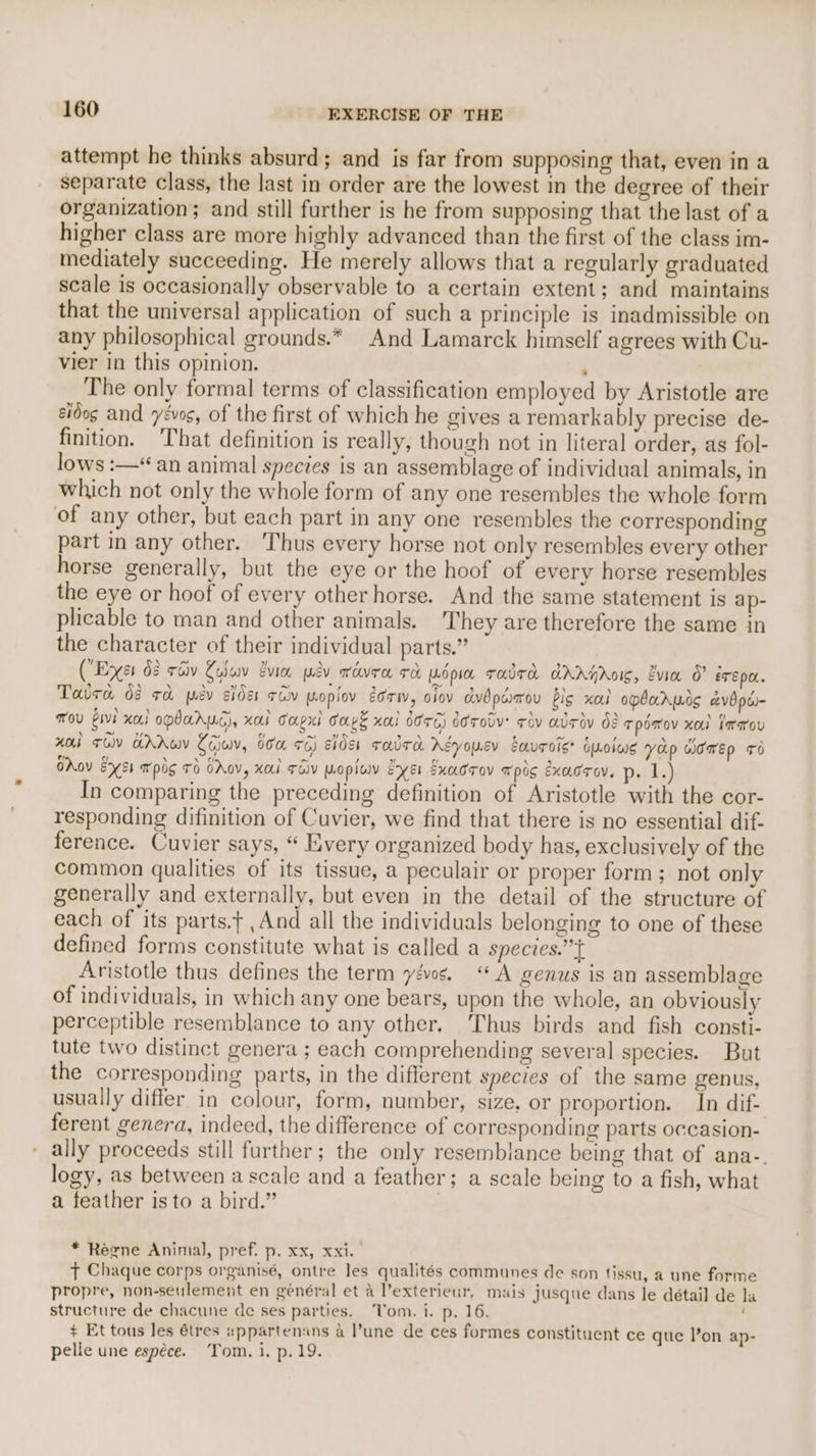 attempt he thinks absurd; and is far from supposing that, even in a separate class, the last in order are the lowest in the degree of their organization; and still further is he from supposing that the last of a higher class are more highly advanced than the first of the class im- mediately succeeding. He merely allows that a regularly graduated scale is occasionally observable to a certain extent; and maintains that the universal application of such a principle is inadmissible on any philosophical grounds.* And Lamarck himself agrees with Cu- vier in this opinion. ; The only formal terms of classification employed by Aristotle are eidog and yevos, of the first of which he gives a remarkably precise de- finition. That definition is really, though not in literal order, as fol- lows :—*“ an animal species is an assemblage of individual animals, in which not only the whole form of any one resembles the whole form of any other, but each part in any one resembles the corresponding part in any other. ‘Thus every horse not only resembles every other horse generally, but the eye or the hoof of every horse resembles the eye or hoof of every other horse. And the same statement is ap- plicable to man and other animals. They are therefore the same in the character of their individual parts.” (Exes 68 réiv Yoav vie wav ovra To Mop TadTa AAAHASIC, Evia O eT EOL. Taiea dé ra pv sider rcv mopiov geri, o1ov dvdpdarou bis al opbarwis avbpe- ou bivi xo) opbaruc), xal capsl Caps xai dor6) dorodv: civ addy d8 TpOWoV xo ararov xoul Tov Addo Coiwv, 66a 76) cides radTa AEyousv EauToist opolwe yap women +6 OAov Exs4 apis TO OAoV, xa TOV opiwv Exe Exadrov xpos exacrov. p. 1) In comparing the preceding definition of Aristotle with the cor- responding difinition of Cuvier, we find that there is no essential dif- ference. Cuvier says, “ Every organized body has, exclusively of the common qualities of its tissue, a peculair or proper form; not only generally and externally, but even in the detail of the structure of each of its parts.f , And all the individuals belonging to one of these defined forms constitute what is called a species.”t Aristotle thus defines the term yéws. “A genus is an assemblage of individuals, in which any one bears, upon the whole, an obviously perceptible resemblance to any other. Thus birds and fish consti- tute two distinct genera ; each comprehending several species. But the corresponding parts, in the different species of the same genus, usually differ in colour, form, number, size, or proportion. In dif- ferent genera, indeed, the difference of corresponding parts occasion- - ally proceeds still further; the only resemblance being that of ana-. logy, as between a scale and a feather; a scale being to a fish, what a feather is to a bird.” * Regne Animal, pref. p. xx, xxi. t Chaque corps organisé, ontre les qualités communes de son tissu, a une forme propre, non-seulement en genéral et a l’exterieur, mais jusque dans le détail de la structure de chacune de ses parties. Vom. i. p. 16. + Et tous les étres eppartenans a l’une de ces formes constituent ce que lon ap- pelle une espéce. Tom, i, p. 19.