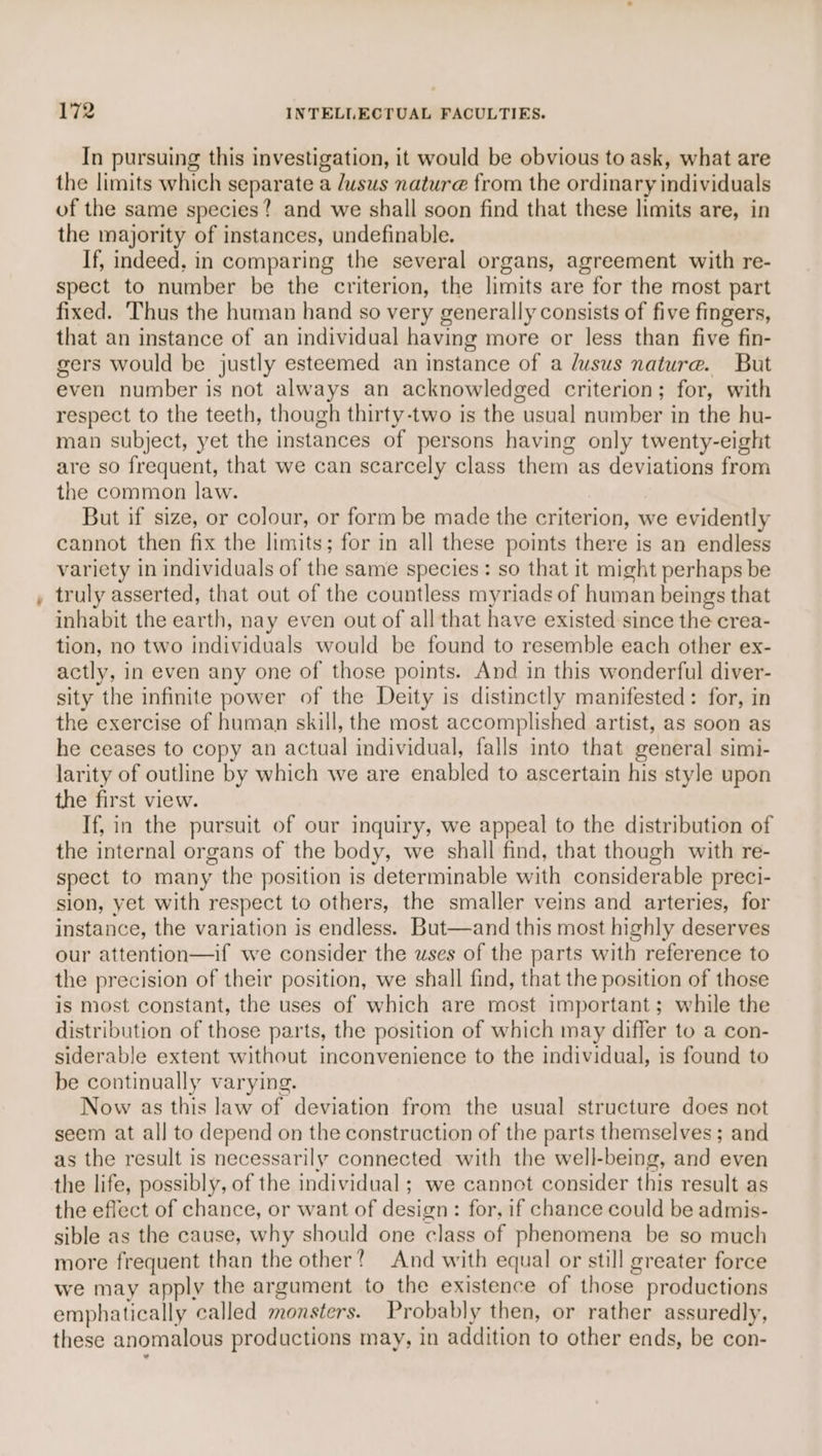 In pursuing this investigation, it would be obvious to ask, what are the limits which separate a dusus nature from the ordinary individuals of the same species? and we shall soon find that these limits are, in the majority of instances, undefinable. If, indeed. in comparing the several organs, agreement with re- spect to number be the criterion, the limits are for the most part fixed. Thus the human hand so very generally consists of five fingers, that an instance of an individual having more or less than five fin- gers would be justly esteemed an instance of a lusus nature. But even number is not always an acknowledged criterion; for, with respect to the teeth, though thirty-two is the usual number in the hu- man subject, yet the instances of persons having only twenty-eight are so frequent, that we can scarcely class them as deviations from the common law. But if size, or colour, or form be made the criterion, we evidently cannot then fix the limits; for in all these points there is an endless variety in individuals of the same species: so that it might perhaps be truly asserted, that out of the countless myriads of human beings that inhabit the earth, nay even out of all that have existed since the crea- tion, no two individuals would be found to resemble each other ex- actly, in even any one of those points. And in this wonderful diver- sity the infinite power of the Deity is distinctly manifested: for, in the exercise of human skill, the most accomplished artist, as soon as he ceases to copy an actual individual, falls into that general simi- larity of outline by which we are enabled to ascertain his style upon the first view. If, in the pursuit of our inquiry, we appeal to the distribution of the internal organs of the body, we shall find, that though with re- spect to many the position is determinable with considerable preci- sion, yet with respect to others, the smaller veins and arteries, for instance, the variation is endless. But—and this most highly deserves our attention—if we consider the uses of the parts with reference to the precision of their position, we shall find, that the position of those is most constant, the uses of which are most important; while the distribution of those parts, the position of which may differ to a con- siderable extent without inconvenience to the individual, is found to be continually varying. Now as this law of deviation from the usual structure does not seem at all to depend on the construction of the parts themselves ; and as the result is necessarily connected with the well-being, and even the life, possibly, of the individual ; we cannot consider this result as the effect of chance, or want of design: for, if chance could be admis- sible as the cause, why should one class of phenomena be so much more frequent than the other? And with equal or still greater force we may apply the argument to the existence of those productions emphatically called monsters. Probably then, or rather assuredly, these anomalous productions may, in addition to other ends, be con-