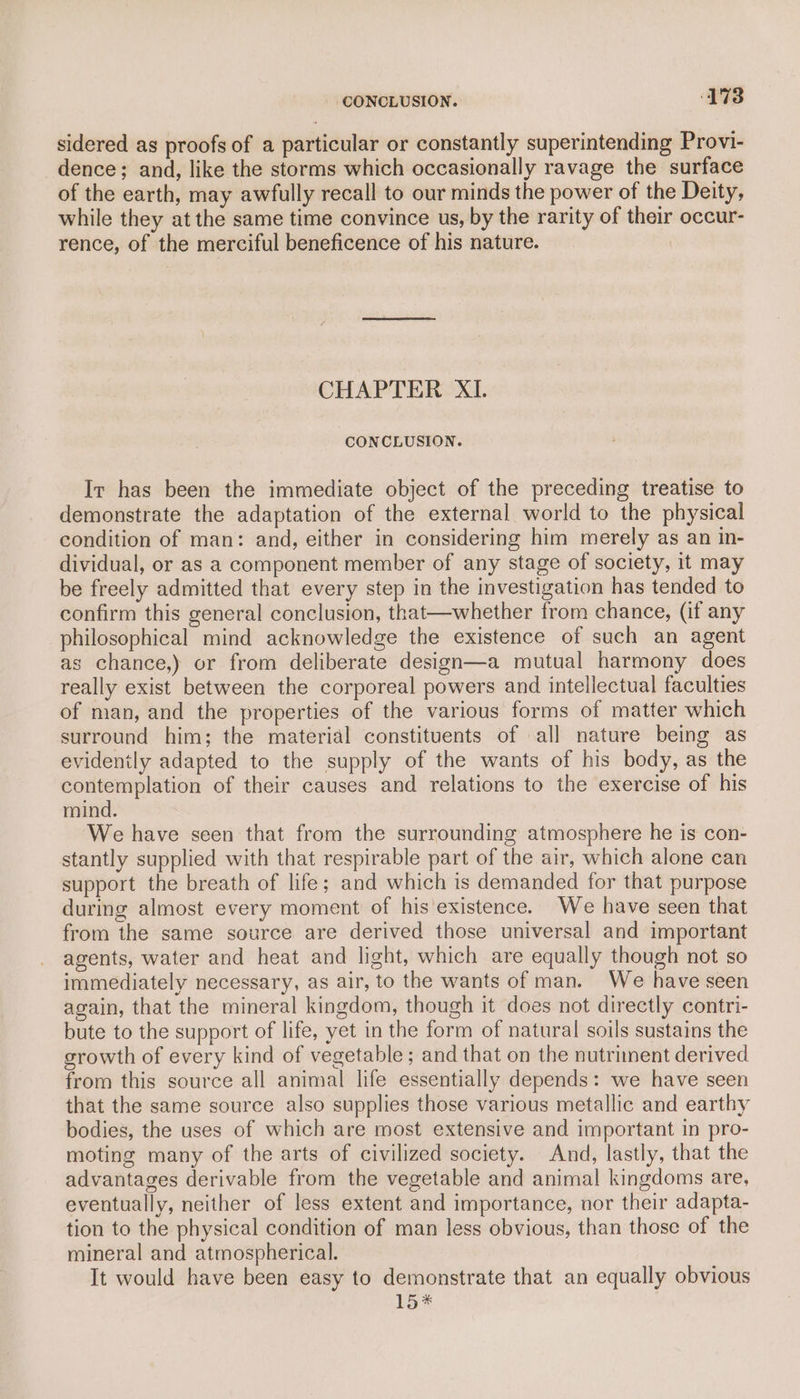 sidered as proofs of a particular or constantly superintending Provi- dence; and, like the storms which occasionally ravage the surface of the earth, may awfully recall to our minds the power of the Deity, while they at the same time convince us, by the rarity of their occur- rence, of the merciful beneficence of his nature. CHAPTER XI. CONCLUSION. Ir has been the immediate object of the preceding treatise to demonstrate the adaptation of the external world to the physical condition of man: and, either in considering him merely as an in- dividual, or as a component member of any stage of society, it may be freely admitted that every step in the investigation has tended to confirm this general conclusion, that—whether from chance, (if any philosophical mind acknowledge the existence of such an agent as chance,) or from deliberate design—a mutual harmony does really exist between the corporeal powers and intellectual faculties of man, and the properties of the various forms of matter which surround him; the material constituents of all nature being as evidently adapted to the supply of the wants of his body, as the contemplation of their causes and relations to the exercise of his mind. We have seen that from the surrounding atmosphere he is con- stantly supplied with that respirable part of the air, which alone can support the breath of life; and which is demanded for that purpose during almost every moment of his'existence. We have seen that from the same source are derived those universal and important agents, water and heat and light, which are equally though not so immediately necessary, as air, to the wants of man. We have seen again, that the mineral kingdom, though it does not directly contri- bute to the support of life, yet in the form of natural soils sustains the growth of every kind of vegetable; and that on the nutriment derived from this source all animal life essentially depends: we have seen that the same source also supplies those various metallic and earthy bodies, the uses of which are most extensive and important in pro- moting many of the arts of civilized society. And, lastly, that the advantages derivable from the vegetable and animal kingdoms are, eventually, neither of less extent and importance, nor their adapta- tion to the physical condition of man less obvious, than those of the mineral and atmospherical. It would have been easy to demonstrate that an equally obvious Lo*