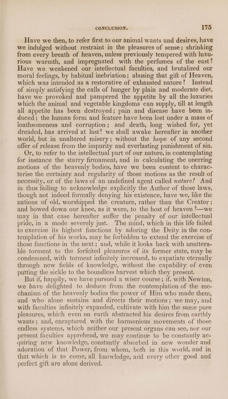 Have we then, to refer first to our animal wants and desires, have we indulged without restraint in the pleasures of sense; shrinking from every breath of heaven, unless previously tempered with luxu- rious warmth, and impregnated with the perfumes of the east? Have we weakened our intellectual faculties, and brutalized our moral feelings, by habitual inebriation; abusing that gift of Heaven, which was intended as a restorative of exhausted nature? Instead of simply satisfying the calls of hunger by plain and moderate diet, have we provoked and pampered the appetite by all the luxuries which the animal and vegetable kingdoms can supply, till at length all appetite has been destroyed; pain and disease have been in- duced; the human form and feature have been lost under a mass of loathsomeness and corruption; and death, long wished for, yet dreaded, has arrived at last? we shall awake hereafter in another world, but in unaltered misery; without the hope of any second offer of release from the impurity and everlasting punishment of sin. Or, to refer to the intellectual part of our nature, in contemplating for instance the starry firmament, and in calculating the unerring motions of the heavenly bodies, have we been content to charac- terise the certainty and regularity of those motions as the result of necessity, or of the Jaws of an undefined agent called nature? And in thus failing to acknowledge explicitly the Author of those laws, though not indeed formally denying his existence, have we, like the nations of old, worshipped the creature, rather than the Creator ; and bowed down our knee, as it were, to the host of heaven !/—we may in that case hereafter suffer the penalty of our intellectual pride, in a mode severely just. The mind, which in this life failed to exercise its highest functions by adoring the Deity in the con- templation of his works, may be forbidden to extend the exercise of those functions in the next; and, while it looks back with unuttera- ble torment to the forfeited pleasures of its former state, may be condemned, with torment infinitely increased, to expatiate eternally through new fields of knowledge, without the capability of even putting the sickle to the boundless harvest which they present. But if, happily, we have pursued a wiser course; if, with Newton, we have delighted to deduce from the contemplation of the me- chanism of the heavenly bodies the power of Him who made them, and who alone sustains and directs their motions; we may, and with faculties infinitely expanded, cultivate with him the same pure pleasures, which even on earth abstracted his desires from earthly wants; and, enraptured with the harmonious movements of those endless systems, which neither our present organs can see, nor our present faculties apprehend, we may continue to be constantly ac- quiring new knowledge, constantly absorbed in new wonder and adoration of that Power, from whom, both in this world, and in that which is to come, all knowledge, and every other good and perfect gift are alone derived.