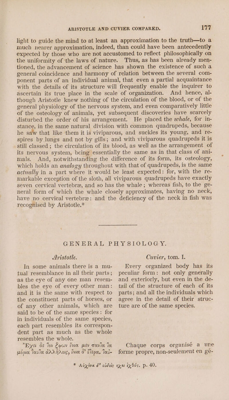 light to guide the mind to at least an approximation to the truth—to a much nearer approximation, indeed, than could have been antecedently expected by those who are not accustomed to reflect philosophically on the uniformity of the laws of nature. Thus, as has been already men- tioned, the advancement of science has shown the existence of such a general coincidence and harmony of relation between the several com- ponent parts of an individual animal, that even a partial acquaintance with the details of its structure will frequently enable the inquirer to ascertain its true place in the scale of organization. And hence, al- though Aristotle knew nothing of the circulation of the blood, or of the general physiology of the nervous system, and even comparatively little of the osteology of animals, yet subsequent discoveries have scarcely disturbed the order of his arrangement. He placed the whale, for in- stance, in the same natural division with common quadrupeds, because he saw that like them it is viviparous, and suckles its young, and re- spires by lungs and not by gills; and with viviparous quadrupeds it is still classed ; the circulation of its blood, as well as the arrangement of its nervous system, being essentially the same as in that class of ani- mals. And, notwithstanding the difference of its form, its osteology, which holds an analogy throughout with that of quadrupeds, is the same actually in a part where it would be least expected: for, with the re- markable exception of the sloth, all viviparous quadrupeds have exactly seven cervical vertebre, and so has the whale; whereas fish, to the ge- neral form of which the whale closely approximates, having no neck, have no cervical vertebre: and the deficiency of the neck in fish was recognised by Aristotle.* 3 GENERAL PHYS LOLOGY, Aristotle. In some animals there is a mu- Cuvier, tom. I. Every organized body has its tual resemblance in all their parts; as the eye of any one man resem- bles the eye of every other man: and it is the same with respect to the constituent parts of horses, or of any other animals, which are said to be of the same species: for in individuals of the same species, each part resembles its correspon- dent part as much as the whole resembles the whole. , Est 08 Tov Cow gvian mev gavin To wor Tavla dAAHAOIS, Evice 0? Zlepa, Tad * Adyiva d? cudels peculiar form: not only generally and exteriorly, but even in the de- tail of the structure of each of its parts; and all the individuals which agree in the detail of their struc- ture are of the same species. Chaque corps organisé a une forme propre, non-seulement en ge- exet ix Ods. p. 40.