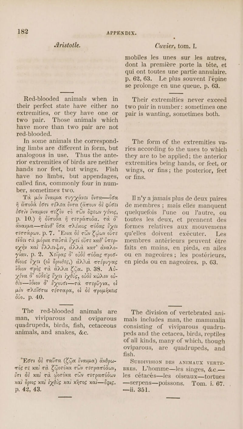 Aristotle. Red-blooded animals when in their perfect state have either no extremities, or they have one or two pair. Those animals which have more than two pair are not red-blooded. In some animals the correspond- ing limbs are different in form, but analogous in use. Thus the ante- rior extremities of birds are neither hands nor feet, but wings. Fish have no limbs, but appendages, called fins, commonly four in num- ber, sometimes two. To psy evosnn tTryyaver Bvra—oon 7H drodd eors rédEa ovra (Aarovy d8 Dicer OTIv EvasLOV TELOV FO TOV OEY YévoC, p. 10.) 4 dimodu 4 rerpamcda. ta 0” avora—ravd’ doa xrgwug wodag exer rerropuv. p. 7. “Evia. dé solv Zojwv ose Elder Th poplin THT syEl ovTE xab’ LarEp- oxny xb EAASHLIV, GAAA xar’ dvaro- viav. p. 2. Xsipas 0° olde wédug apoo- Biovs Exs4 (ob dpvides,) AANA aegpuyas idiov mpg TA GAM Coa. p. 38. Ad- xiva 0° oddslg ever invddg, odd2 xaiAov ov- §sv—Jo1ov 0” EyoutI—ro TrTEpuyin, ol ev TASiOror Térrapa, oF OF apomnxcis duo. p. 40. The red-blooded animals are man, viviparous and _ oviparous quadrupeds, birds, fish, cetaceous animals, and snakes, &amp;c. ” s “of ~ bd] 2 Eors 08 rare (jot Evouyscr) dvbpes- ROS TE KA) TH Cojor oxo TU TETPATOOWV, gts 08 xal Ta wordxn Tov TEerpamdduy xa Gpvig xo yds xa xATOS xo.i—doIS. p. 42, 43. Cuvier, tom. I. mobiles Jes unes sur les autres, dont la premiére porte la téte, et qui ont toutes une partie annulaire. p. 62,63. Le plus souvent l’épine se prolonge en une queue. p. 63. Their extremities never exceed two pair in number: sometimes one pair is wanting, sometimes both. The form of the extremities va- ries according to the uses to which they are to be applied; the anterior extremities being hands, or feet, or wings, or fins; the posterior, feet or fins. Il n’y a jamais plus de deux paires de membres ; mais ellés manquent quelquefois lune ou Jautre, ou toutes les deux, et prennent des formes relatives aux mouvemens qu’elles doivent exécuter. Les membres anterieurs peuvent étre faits en mains, en pieds, en ailes ou en nageoires; les postérieurs, en pieds ou en nageoires. p. 63. The division of vertebrated ani- mals includes man, the mammalia consisting of viviparous quadru- peds and the cetacea, birds, reptiles of all kinds, many of which, though Oviparous, are quadrupeds, and fish. SUBDIVISION DES ANIMAUX VERTE- BRES. L’homme—les singes, &amp;c.— les cetacés—les oiseaux—tortues —serpens—poissons. Tom. i. 67. —ii. 351.