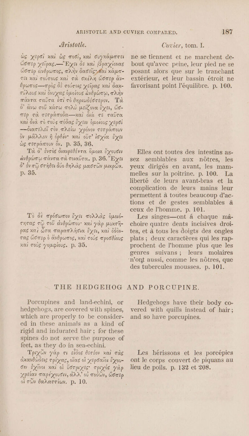 ws Xepor KOs WS Tool, KOU Cuyxapnress Wome p xXSipags.—' Eyes ds xo. Bpaxtovas Cea Ep avb pumas, TAIV Oasis lank Hcp = TEL MOL TOUTOUS KAI TA OXEAN women a= bpwaros—a pos 08 rolrolg xsipas nol Oox- TUAOUS XO ovuxas 6vosous avo part), any WUT THUTA ET! TH Inpiadéorepov. Ta 0 dyw sod xarw word wsiZova es, Co- Tp TO Ter pamoda—xal Obce rs TAvTO KOs O1L TO TOUS moos &amp; oe OM LOs0US XEpo ——OlTsAEi TOV TAI pe Ter pastouy ov parhov jj opbav- Hol OUT’ Ixia eyes Os TET pon Youv ov. p. 35, 36. Ta 0” évros Sioupedzvrer OLOsoL exouw avd porn) TovTa TH TOOTH. p. 36.” ‘Exét 0° dv Ti) ornbss Ovo bydos waorciv Ysxpo)y. p. 35. To os Tpoowmrov sy sh ToDo 6L016= THTOS TH) TOU dvbpasou' HOLL yap purr pus KOE OTOL ToLpam HTC PX Et, xO OO0V- TOS women 0 0 avd paros, Kol TOUS x pod bious KOb TOUS youplioug. p. 35. THE HEDGEHOG Porcupines and land-echini, or hedgehogs, are covered with spines, which are properly to be consider- ed in these animals as a kind of rigid and indurated hair ; for these spines do not serve the purpose of feet, as they do in sea-echini. Tpiyay yop Th shdog dsrgov xor Tas xowvBendéis Tpixas, olasg ok XEpooLion Xo Oty exivos HOS O§ Udr pies: Tpios, yap xpelav TO.peyouTW, GAA’ ov Toda, WOrEp of TU bararriov. p. 10. 187 ne se tiennent et ne marchent de- bout qu’avec peine, leur pied ne se posant alors que sur le tranchant exterieur, et leur bassin étroit ne favorisant point l’équilibre. p. 100. Elles ont toutes des intestins as- sez semblables aux notres, les yeux dirigés en avant, les mam- melles sur la poitrine. p. 100. La liberté de leurs avant-bras et la complication de leurs mains leur permettent a toutes beaucoup d’ac- tions et de gestes semblables a ceux de ’homme. p. 101. Les singes—ont 4 chaque ma- choire quatre dents incisives droi- tes, et a tous les doigts des ongles plats ; deux caracteres qui les rap- prochent de ’homme plus que les genres suivans; leurs molaires ‘n’ont aussi, comme les notres, que des tubercules mousses. p. 101. AND PORCUPINE. Hedgehogs have their body co- vered with quills instead of hair; and so have porcupines. Les hérissons et les porcépics ont Je corps couvert de piquans au lieu de poils. p. 132 et 208.