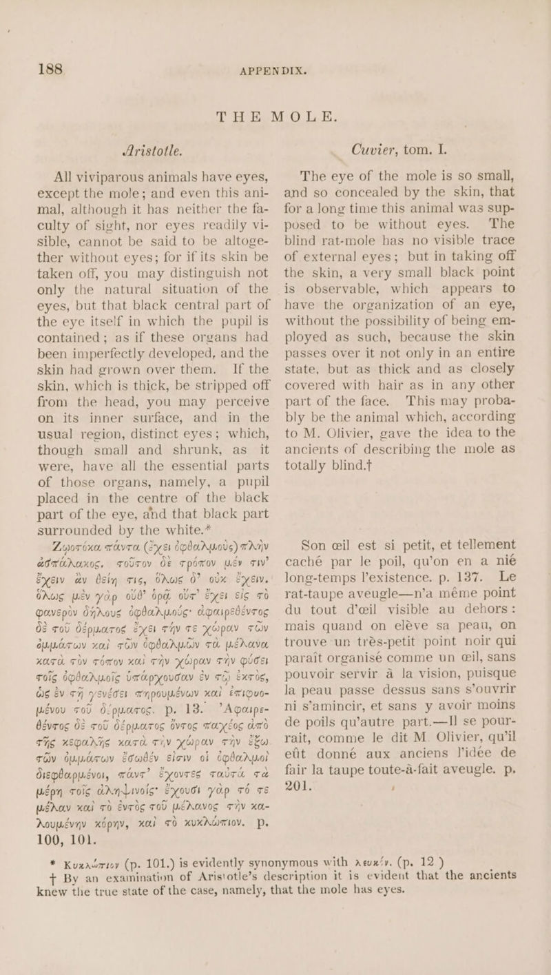 Aristotle. All viviparous animals have eyes, except the mole; and even this ani- mal, although it has neither the fa- culty of sight, nor eyes readily vi- sible, cannot be said to be altoge- ther without eyes; for if its skin be taken off, you may distinguish not only the natural situation of the eyes, but that black central part of the eye itself in which the pupil is contained; as if these organs had been imperfectly developed, and the skin had grown over them. If the skin, which is thick, be stripped off from the head, you may perceive on its inner surface, and in the usual region, distinct eyes; which, though smal] and shrunk, as_ it were, have all the essential parts of those organs, namely, a_ pupil placed in the centre of the black part of the eye, and that black part surrounded by the white.* Zvyor oxo. TAYTO (exe 6pdaAWoUs) TARY aorahuxos. ToT de Tpomov wey TIV? Exe av bgin Is, OAWS 0? ovx eye. OAug wev Yop 0vb? Op ova’ ExEI EIS TO pavepov djAous spdarpois Apaipedevros Of tol Odpuaros eyes THY TE KHpOV TOV OULAT WY xo TOV OPbAAWGY TH LEAOLVOL KATH FOV TOov XO THY Ywpay THY DUCE ToIg GObaAWoIg UrapyouTav Ev TG) ExTOs, aig év +7 yevddss anpoupdvey xod etouo~ pévou sod d/puares. p. 18. &gt;Agaupe- bévros 02 rod dgpyarog avtog rarcog amo Tig KEpAATS xara T7V YUpav T7V Eko TOV duparuv gdwbev sicw of cpbarpol diepbapuévor, wave’ Eyovrss TaUTe Te wEpn ToS ddnLivois? Exouss yap TO rE wtrav Kol TO Evrog TOU PEAaVOS T7V KOL- Aovmévyy xOpyv, Kal TO KUXAGTIOV. DP. 100, 101. Cuvier, tom. I. The eye of the mole is so small, and so concealed by the skin, that for a long time this animal was sup- posed to be without eyes. The blind rat-mole has no visible trace of external eyes; but in taking off the skin, a very small black point is observable, which appears to have the organization of an eye, without the possibility of being em- ployed as such, because the skin passes over it not only in an entire state, but as thick and as closely covered with hair as in any other part of the face. This may proba- bly be the animal which, according to M. Olivier, gave the idea to the ancients of describing the mole as totally blind.t Son e@il est si petit, et tellement caché par le poil, qu’on en a nié long-temps l’existence. p. 137. Le rat-taupe aveugle—n’a meéme point du tout d’eil visible au dehors: mais quand on eléve sa peau, on trouve un trés-petit point noir qui parait organise comme un eil, sans pouvoir servir a la vision, puisque la peau passe dessus sans s’ouvrir ni s’amincir, et sans y avoir moins de poils qu’autre part.—lIl se pour- rait, comme le dit M. Olivier, qu’il efit donné aux anciens lidee de fair la taupe toute-a-fait aveugle. p. 201. ;