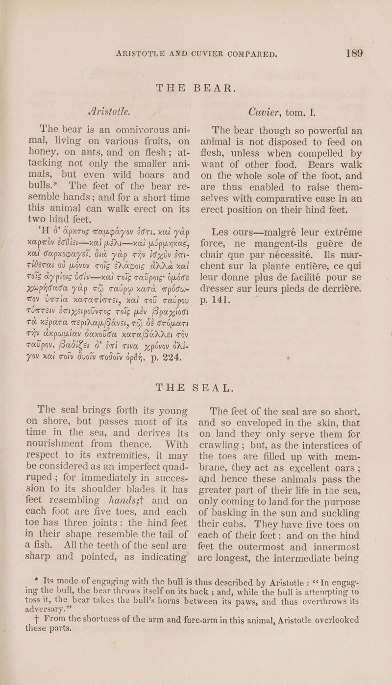 Aristotle. The bear is an omnivorous ani- mal, living on various fruits, on honey, on ants, and on flesh; at- tacking not only the smaller ani- mals, but even wild boars and bulls.* The feet of the bear re- semble hands; and for a short time this animal can walk erect on its two hind feet. ‘HL 0” cipxrog wopodyov dori. xal yap xapmov eobisi—xort rg Ar—xo} yi punxos, xo Capxopayel. did yop riv idly éa- Tiderou od wovov roig EAS AR xoLl ToS dy pioig UiVv—xal ToIg Tov pois* OLOCs Kupnoaca yap +6) THUPY) KATH TpPITW- TOV UTTIN xOTAMInTE, KO TOU Tov pov TomTEW Exixsipolvres Toig wey Spayiocs TH XE pare. TEPIAGU OVE TE) Of TOOT THY Axpuniay Oaxodoa KOTAORAAEL Tov raupov. Gadiger O° geri twa xpdvov GAl- You xcul Toiv Ouolv wodoiv dpby. p. 224. Cuvier, tom. I. The bear though so powerful an animal is not disposed to feed on flesh, unless when compelled by want of other food. Bears walk on the whole sole of the foot, and are thus enabled to raise them- selves with comparative ease in an erect position on their hind feet. Les ours—malgré leur extréme force, ne mangent-ils guére de chair que par nécessite. Ils mar- chent sur la plante entiére, ce qui leur donne plus de facilité pour se dresser sur leurs pieds de derriére. p. 141. The seal brings forth its young on shore, but passes most of its time in the sea, and derives its nourishment from thence. With respect to its extremities, it may be considered as an imperfect quad- ruped ; for immediately in succes- sion to its shoulder blades it has feet resembling hands;t and on each foot are five toes, and each toe has three joints: the hind feet in their shape resemble the tail of a fish. All the teeth of the seal are sharp and pointed, as indicating The feet of the seal are so short, and so enveloped in the skin, that on land they only serve them for crawling ; but, as the interstices of the toes are filled up with mem- brane, they act as excellent oars ; and hence these animals pass the greater part of their life in the sea, only coming to land for the purpose of basking in the sun and suckling their cubs. They have five toes on each of their feet: and on the hind feet the outermost and innermost are longest, the intermediate being adversary.” paws, and thus overthrows its these parts.