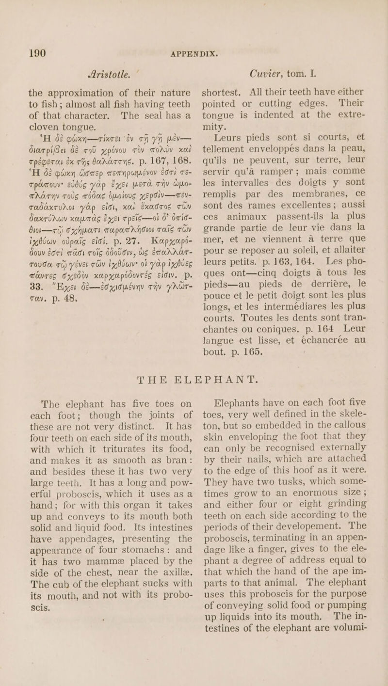 Aristotle. the approximation of their nature to fish; almost all fish having teeth of that character. The seal has a cloven tongue. ‘Hd piaxn—rixrer ev oH Y7 psv— dior piBe dé a0 xpévou rov mwoAvy xol Tpsperas éx THs badarrys. p. 167, 168. ‘“H 42 pdmn cicaep wennpumnévoy tors Té- Tpamouv subg yop Exyss META TIV wLo- THATHY TOUS TODAS Hyolous YEPTIV—aeVv- TaddTUAG Yap Elo, xo Exadros TOV daxrirun xeynras Bei rpsis—ol 0° omrid- Boi— +5) Cx H UAT TaparATGIo THIS TOW izdiuv odpaig citi, p. 27. Kapxapo- douv dori was ToIg ddoUdW, WS Eradrar- TOUGH +6) YévEl TOV ixgbiwve of yap inbuEs movres Fxedov xapyapodovrés Eid. DP. 33. “Eyer di—dtyicuduny tiv yAor= Tov. p. 48. Cuvier, tom. I. shortest. All their teeth have either pointed or cutting edges. Their tongue is indented at the extre- mity. Leurs pieds sont si courts, et tellement enveloppés dans la peau, quwils ne peuvent, sur terre, leur servir qu’a ramper; mais comme les intervalles des doigts y sont remplis par des membranes, ce sont des rames excellentes; aussi ces animaux passent-ils la plus grande partie de leur vie dans la mer, et ne viennent a terre que pour se reposer au soleil, et allaiter leurs petits. p. 163, 164. Les pho- ques ont—cinq doigts a tous les pieds—au pieds de derriére, le pouce et le petit doigt sont les plus longs, et les intermediares les plus courts. Toutes les dents sont tran- chantes ou coniques. p. 164 Leur langue est lisse, et @chancree au bout. p. 165. The elephant has five toes on each foot; though the joints of these are not very distinct. It has four teeth on each side of its mouth, with which it triturates its food, and makes it as smooth as bran: and besides these it has two very large teeth. It has a long and pow- erful proboscis, which it uses asa hand; for with this organ it takes up and conveys to its mouth both solid and liquid food. Its intestines have appendages, presenting the appearance of four stomachs: and it has two mamme placed by the side of the chest, near the axille. The cub of the elephant sucks with its mouth, and not with its probo- Scis. Elephants have on each foot five toes, very well defined in the skele- ton, but so embedded in the callous skin enveloping the foot that they can only be recognised externally by their nails, which are attached to the edge of this hoof as it were. They have two tusks, which some- times grow to an enormous size ; and either four or eight grinding teeth on each side according to the periods of their developement. The proboscis, terminating in an appen- dage like a finger, gives to the ele- phant a degree of address equal to that which the hand of the ape im- parts to that animal. The elephant uses this proboscis for the purpose of conveying solid food or pumping up liquids into its mouth. The in- testines of the elephant are volumi-
