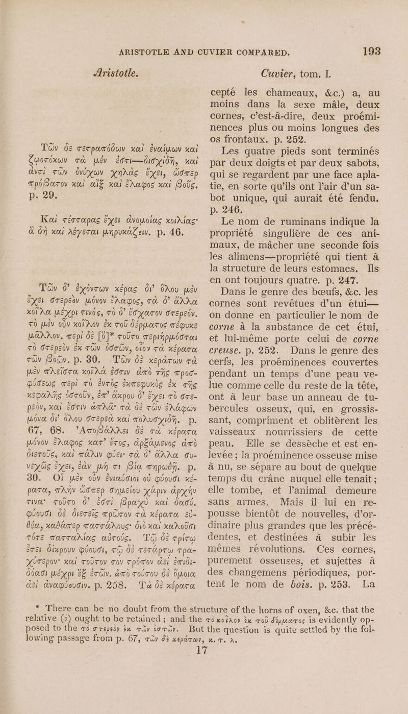 Tov ds serpandduv xed evoriuev xo Cuwordxwy ch mév etri—dioyidn, nox avr; Tay dvoxuy ynAas EXE, Womrsp , ‘ »)t Ne \ ~ TpiGurov nai alf xo Zrapos xai Bods. p. 29. Koi rérrapag eye dvowolag xorAtas a On xol Asyeros npuxaZev. p. 46. Tow 0 gydvrwv xépag Ov bAou psy EyE1 Orspsov wovov EAuoos, ra J? Ar Hoi no MEX pL TIVOS, TO 0? E¢YaToV ErEpEdy, TO MEV ov xoiAov ex Fol Oouaros épuxe ParDAOV, wep de [0]* rolro repinpusoron 70 OTEpEov Ex TOV OOTCiv, oloy ra xépara trav Bocv. p. 80. Tov 62 xeparow ed, wev TASiCrE KOIAG sow ded THE Tpoc- Qussws wepi ro svrdg éxarepuxis x rng xsoanrng brody, Ex” dxpou 0? Eyer 70 Ore- peov, xob Eoriv amar ra 08 rév EAdOW wove OV OAou Crepe xa FoAUHIOH. Pp. 67, 68. AroSarra df ca xéoara Wovov EAagos xas’ Eros, apkausvos dard Oisr05s, Kor THAW OE Ta 0’ AAW oU- vex bic xeh, cov wn 71 Bia wnpwdy. Dp. 30. OF} psy odv eviadoros od QvoudI xé- pura, wAyV Cowen Onwsiou Kap apyny Tia solt0 0? eri Bpayd xol dacd. Muouds dz dlsrsic wpiirov ra xépata sv- bea, xabarsp warrc&amp;dous: O10 xa xKAOTES TOTE TarraAriag avrove. T6 ds spit eTEL Olxpouv Quougs, TG) 02 TETApTW TpU- HOTEpov’ Kol ToUTOV Tav Tpomov asi ead dacs wer EE exciv. ao roUTou Os buore di dvapvevgi. p. 258. Ta 08 xépara 193 cepteé les chameaux, &amp;c.) a, au moins dans la sexe male, deux cornes, c’est-a-dire, deux proémi- nences plus ou moins longues des os frontaux. p. 252. Les quatre pieds sont terminés par deux doigts et par deux sabots, qui se regardent par une face apla- tie, en sorte quwils ont l’air d’un sa- bot unique, qui aurait ete fendu. p. 246. Le nom de ruminans indique la propriete singuliére de ces ani- maux, de macher une seconde fois Jes alimens—proprieté qui tient a la structure de leurs estomacs. Ils en ont toujours quatre. p. 247. Dans le genre des beufs, &amp;c. les cornes sont revétues d’un étui— on donne en particulier le nom de corne a la substance de cet étui, et lui-méme porte celui de corne creuse. p. 252. Dans le genre des cerfs, les pro@minences couvertes pendant un temps d’une peau ve- lue comme celle du reste de la téte, ont a leur base un anneau de tu- bercules osseux, qui, en grossis- sant, compriment et obliterent les vaisseaux nourrissiers de cette peau. Elle se desséche et est en- levee ; la proeminence osseuse mise a nu, se sépare au bout de quelque temps du crane auquel elle tenait ; elle tombe, et Vanimal demeure sans armes. Mais il lui en re- pousse bientdt de nouvelles, d’or- dinaire plus grandes que les précé- dentes, et destinees a subir les mémes révolutions. Ces cornes, purement osseuses, et sujettes a des changemens periodiques, por- tent le nom de bois. p. 253. La posed to the ra Orepeoy ex Tov oTuy.