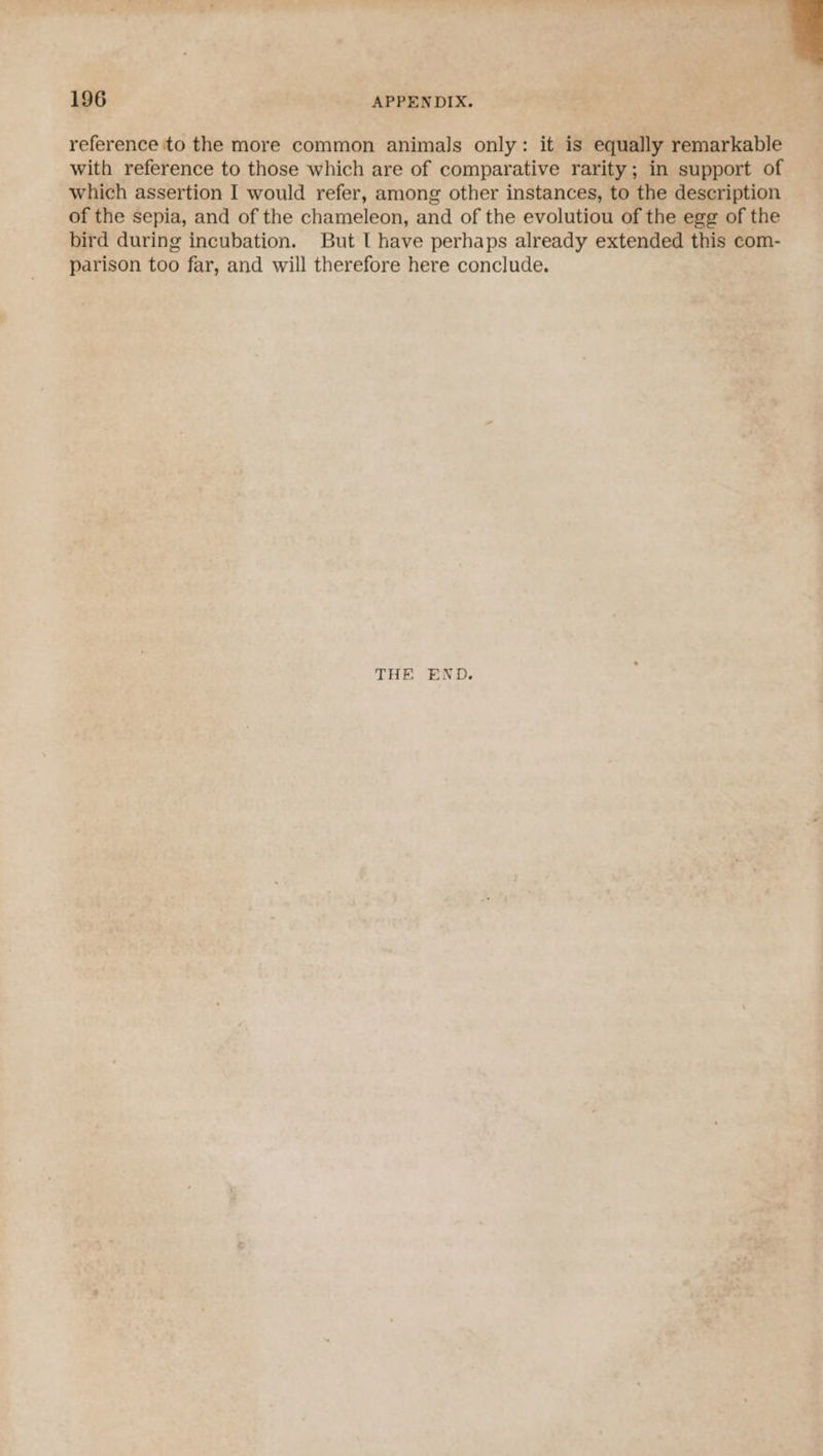reference to the more common animals only: it is equally remarkable with reference to those which are of comparative rarity; in support of which assertion I would refer, among other instances, to the description of the sepia, and of the chameleon, and of the evolutiou of the egg of the bird during incubation. But I have perhaps already extended this com- parison too far, and will therefore here conclude. 196 APPENDIX. THE END.