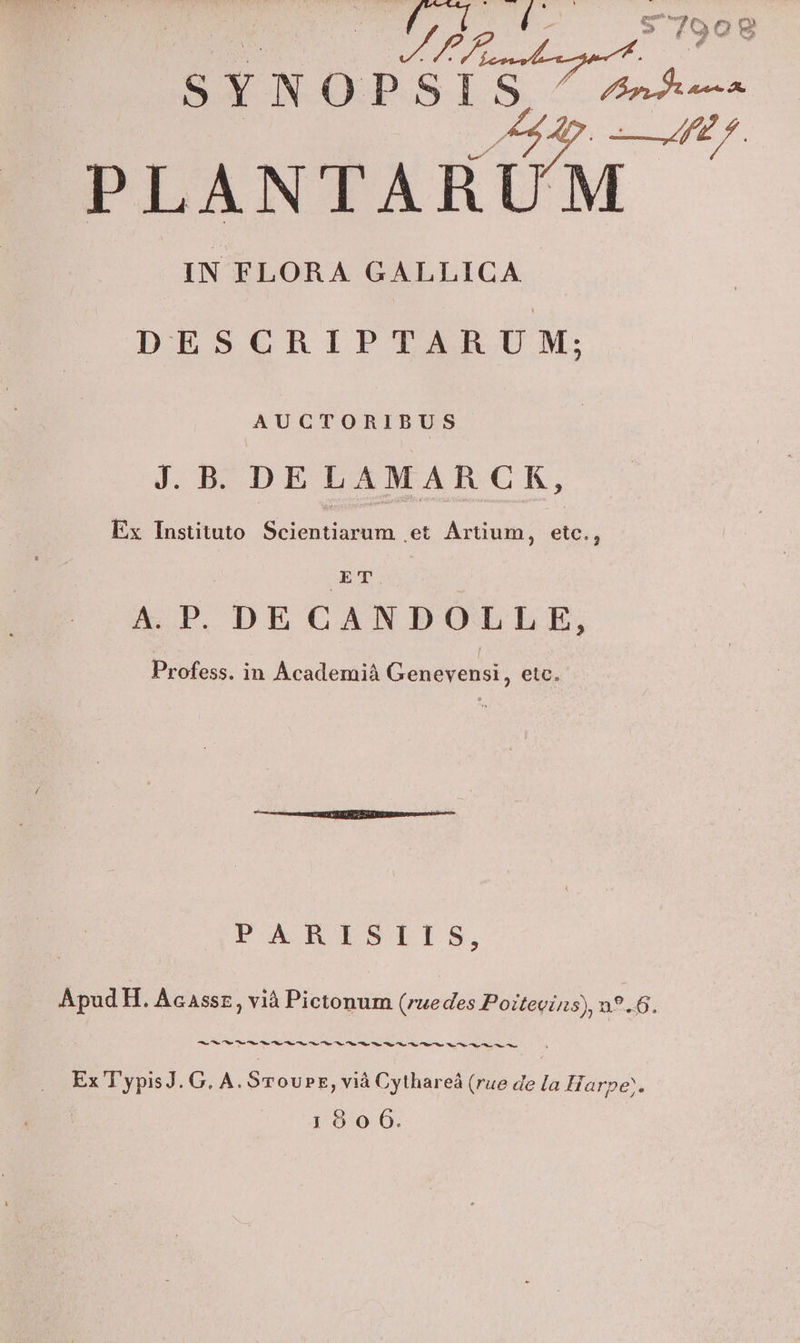 7709 oí j enis V sYnop S An Ap MÀ PLANTARUM IN FLORA GALLICA DESCRIPTARUM; AUCTORIBUS J.B. DELAMARCRK, Ex Instituto. Scientiarum et Artium, etc., ET A.P. DE CANDOLLE, Profess. in Academià Genevensi, etc. PARISIIS, Apud H. Acassz, vià Pictonum (ruedes Poitevins), n9.6. 2 Md G. A. STovPE, viá Cythareá (rue de la Harpe;.