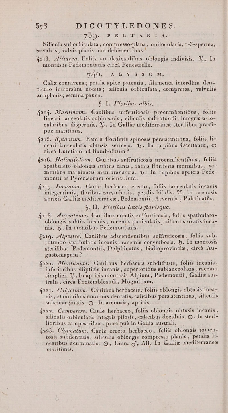 y350. P E b TUA P. Silicula suborbiculata , compresso-plana , unilocularis, 1-3-sperma, 2-valvis, valvis planis non dehiscentibus.' 4213. ^ Iiacea. Folis amplexicaulibus oblongis indivisis. 27. In montibus Pedemontanis circà Fenestrelle. DAQO; Ab XS S oM. Calix connivens ; petala apice patentia, filamenta interdum den- ticalo introrsüm notata; silicula orbiculata, compressa, valvulis subplanis; semina pauca. S. I. FZoribus albis. 4214. Maritimum. Caulibus suffruticosis procumbentibus , foliis lineart lanceolatis subincanis , siliculis subrotundis integris 2-lo- cularibus dispermis. 2. in Gallie mediterranez sterilibus przci- pue maritimis, 4215. S$pinosum. Ramis floriferis spinosis persistentibus, foliis li- neari-lanceolatis obtusis sericeis, 5. In rupibus Occitanie, et circà Lutetiam ad Rambolitum ? 4216. Halimifolium. Caulibus suffruticosis procumbentibus , foliis spathulato-oblongis subtüs canis , ramis floriferis inermibus, se- minibus margiuatis membranaceis. 5. In rupibus apricis Pede- montii et Pyrenzorum orientalium. 4217. Incanum. Caule herbaceo erecto, foliis lanceolatis incanis integerrimis , floribus corymbosis, petalis bifidis. 27. In. arenosis apricis Galliz mediterranez , Pedemontii , Arvernis , Palatinatàs. S. H. Floribus £uteis flavisque. 4218. Jrgenteum. Caulibus erectis suffruticosis , foliis spathulato- oblongis subtüs incanis , racemis pauiculatis, siliculis ovatis inca- nis. b. In montibus Pedemontanis. 4219. AIpestre. Caulibus adscendentibus suffruticosis, foliis sub- rotundo-spathulatis incanis, racemis corymbosis. b. In montosis sterilibus Pedemonui, Delphinatàs, Galloprovincim , circà Au- gustomagum ? 4220. Montanum. Caulibus herbaceis subdiffusis, foliis incanis, inferioribus ellipticis incanis, superioribus sublanceolatis , raceino simplici. 27. In apricis montosis Alpium , Pedemonui , Galliz aus- tralis, circà Fontembleaudi, Moguntiam. 4221. Calycinum. Caulibus herbaceis, foliis oblongis obtusis inca- nis, staminibus omnibus dentatis, calicibus persistentibus , siliculis sabemarginatis. (9. In arenosis, apricis. 4222. Campestre. Caule herbaceo, foliis oblongis obtusis incanis, siliculis orbiculatis integris pilosis , calicibus deciduis. O . In steri- lioribus campestribus, praecipue in Gallia australi. — 4223. Clypeatum. Caule erecto herbaceo, foliis oblongis tomen- tosis subdentatis, siliculis oblongis compresso-planis, petalis li- nearibus acuminatis. Q, Linn. g',; All. Ia Gallis mediterranea maritimis.