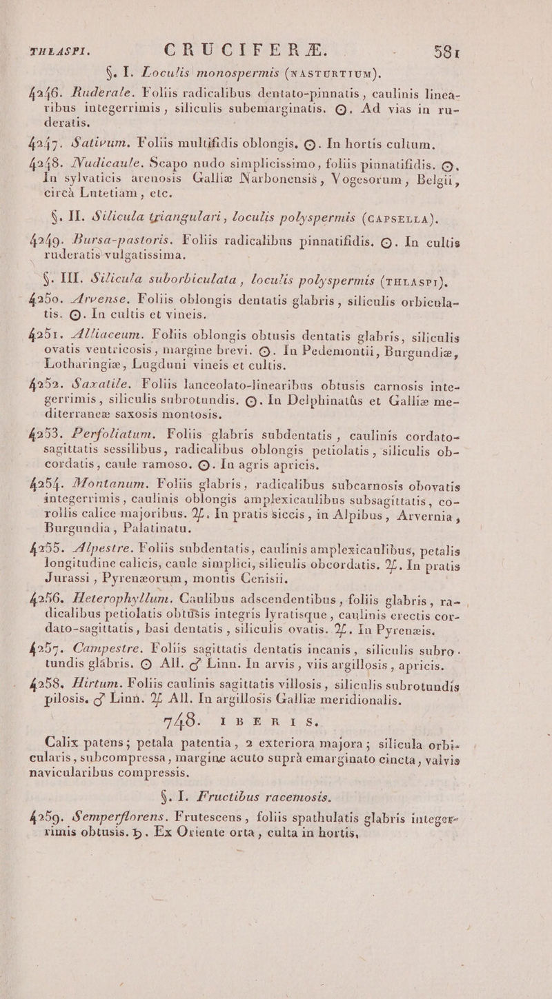 THEASPI. QR UGC6PLBBFER Y. à 59r $. I. Loculis monospermis (NAsTURTIUM). 4246. Ruderale. Foliis radicalibus dentato-pinnauüis , caulinis linea- ribus integerrimis , siliculis subemarginaus. (Q9. Ad vias in ru- deratis. 4247. (Satirum. Foliis mulüfidis oblongis, (9. In hortis cultum. 4248. JYudicaule. Scapo nudo simplicissimo, foliis pinnatifidis. C. In sylvaticis arenosis. Gallie Narbonensis, Vogesorum , Belgii, circà Lutetiam , etc. 8. II. Silicula triangulari , loculis polyspermis (GAeszurA). 4249. DBursa-pastoris. Foliis radicalibus pinnaufidis. Q. In culüs ruderatis-vulgatissima. $. HI. Silicula suborbiculata , loculis polyspermis (THLASPI). 4250. Zfrvense, Foliis oblongis dentatis glabris , siliculis orbicula- tis. Q. In cultis et vineis. 4251. Zlliaceum. Foliis oblongis obtusis dentatis glabris, siliculis ovatis ventricosis , margine brevi. (9. In Pedemonctii, Burgundiz, Lotharingie, Lugduni vineis et cultis. 4252. Saxatile. Foliis lanceolato-linearibus obtusis carnosis inte- gerrimis , siliculis subrotundis, (9. In Delphinatüs et. Galli» me- diterranez saxosis montosis. 4253. Perfoliatum. Foliis glabris subdentatis , caulinis cordato- sagittatis sessilibus, radicalibus oblongis peüolatis , siliculis ob- cordatis, caule ramoso. Q. In agris apricis. 4254. Montanum. Foliis glabris, radicalibus subcarnosis obovatis integerrimis , caulinis oblongis amplexicaulibus subsagittatis, co- rollis calice majoribus. 27. In praus siccis, in Alpibus, Arvernia, Burgundia , Palatinatu. 4255. Zlpestre. Foliis subdentatis, caulinis amplexicaulibus, petalis longitudine calicis, caule simplici, silieulis obcordatis. 27. In praüis Jurassi , Pyreneorum , montis Cenisii. 4256. HeterophyHum. Caulibus adscendentibus , foliis glabris, ra- dicalibus petiolatis obtiisis integris lyratisque , caulinis erectis cor- dato-sagittatis , basi dentatis , siliculis ovatis. 27. in Pyrenseis. 4257. Campestre. Foliis sagittatis dentatis incanis, siliculis subro. tundis glábris. Q All. c Linn. In arvis, viis argillosis , apricis. 258. Hirtum. Voliis caulinis sagittatis villosis , siliculis subrotundis pilosis. g? Linn. 27 All. In argillosis Galli» meridionalis. PDAOS 1 BOÉOR- E $4 Calix patens; petala patentia, 2 exteriora majora; silicula orbi- cularis , subcompressa , margine acuto suprà emarginato cincta , valvis navicularibus compressis. $. I. F'ructibus racemosis. 4259. iSemperflorens. Frutescens , foliis spathulatis glabris integer- rimis obtusis. b . Ex Oriente orta , culta in hortis,